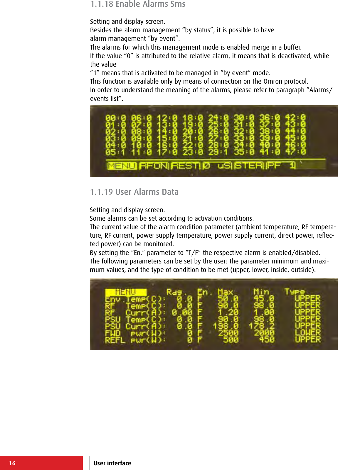 16 User interface1.1.18 Enable Alarms SmsSetting and display screen.Besides the alarm management “by status”, it is possible to havealarm management “by event”.The alarms for which this management mode is enabled merge in a buffer.If the value “0” is attributed to the relative alarm, it means that is deactivated, while the value “1” means that is activated to be managed in “by event” mode.This function is available only by means of connection on the Omron protocol.In order to understand the meaning of the alarms, please refer to paragraph “Alarms/events list”.1.1.19 User Alarms DataSetting and display screen.Some alarms can be set according to activation conditions.The current value of the alarm condition parameter (ambient temperature, RF tempera-ture, RF current, power supply temperature, power supply current, direct power, reﬂec-ted power) can be monitored.By setting the “En.” parameter to “T/F” the respective alarm is enabled/disabled.The following parameters can be set by the user: the parameter minimum and maxi-mum values, and the type of condition to be met (upper, lower, inside, outside).
