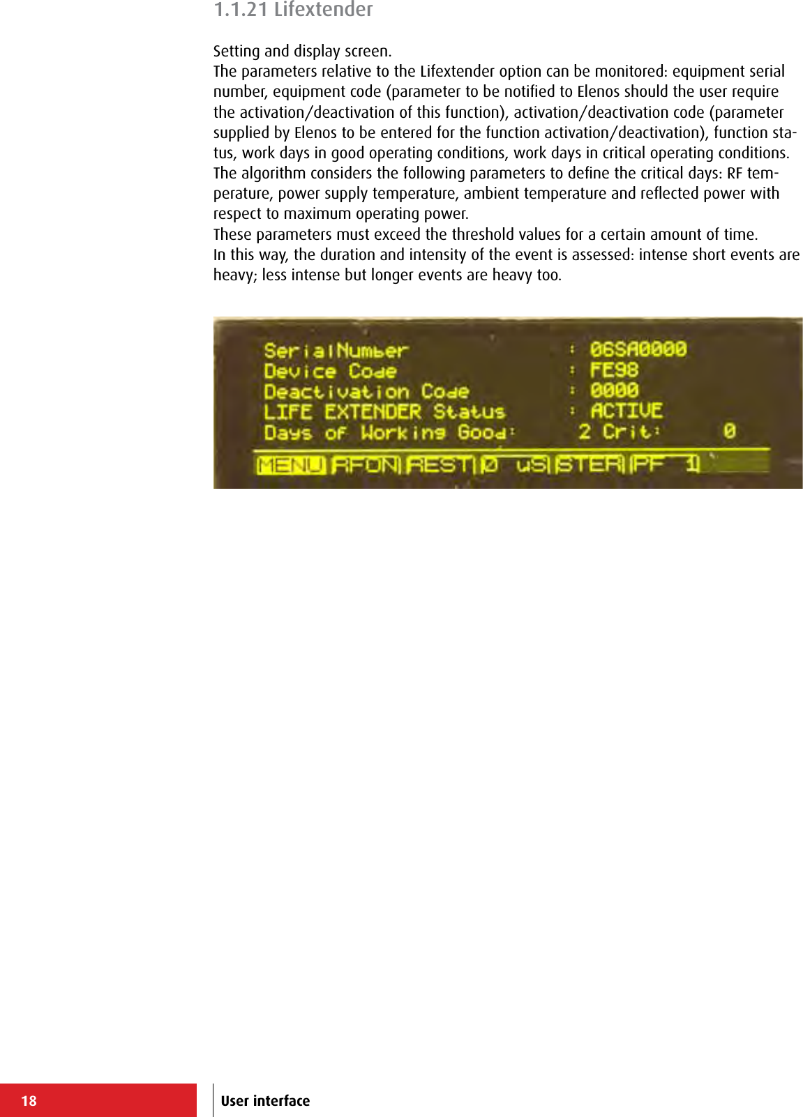 18 User interface1.1.21 LifextenderSetting and display screen.The parameters relative to the Lifextender option can be monitored: equipment serial number, equipment code (parameter to be notiﬁed to Elenos should the user require the activation/deactivation of this function), activation/deactivation code (parameter supplied by Elenos to be entered for the function activation/deactivation), function sta-tus, work days in good operating conditions, work days in critical operating conditions.The algorithm considers the following parameters to deﬁne the critical days: RF tem-perature, power supply temperature, ambient temperature and reﬂected power with respect to maximum operating power.These parameters must exceed the threshold values for a certain amount of time.In this way, the duration and intensity of the event is assessed: intense short events are heavy; less intense but longer events are heavy too. 