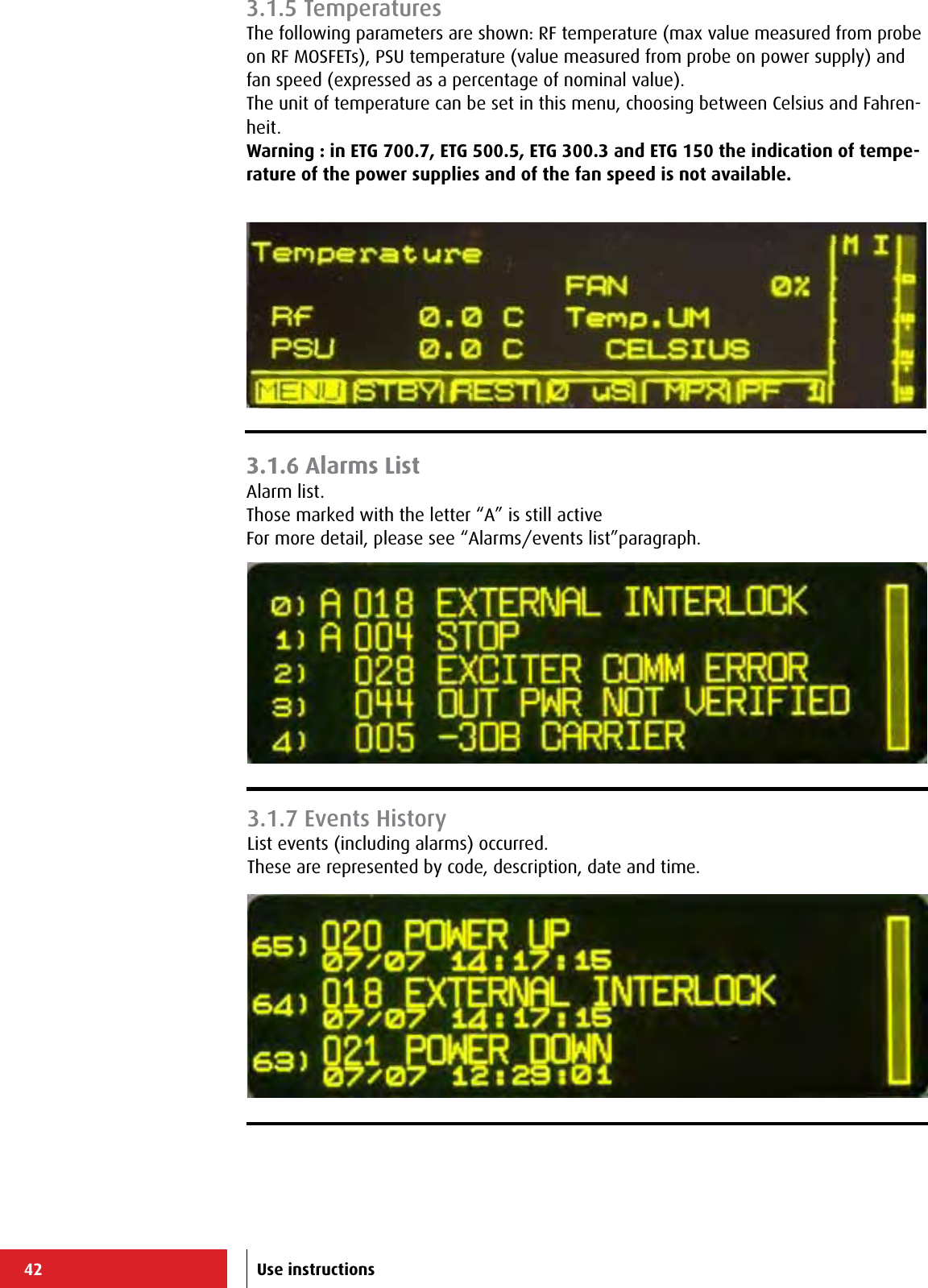 42 Use instructions3.1.6 Alarms ListAlarm list.Those marked with the letter “A” is still activeFor more detail, please see “Alarms/events list”paragraph.3.1.5 TemperaturesThe following parameters are shown: RF temperature (max value measured from probe on RF MOSFETs), PSU temperature (value measured from probe on power supply) and fan speed (expressed as a percentage of nominal value).The unit of temperature can be set in this menu, choosing between Celsius and Fahren-heit.Warning : in ETG 700.7, ETG 500.5, ETG 300.3 and ETG 150 the indication of tempe-rature of the power supplies and of the fan speed is not available.3.1.7 Events HistoryList events (including alarms) occurred.These are represented by code, description, date and time.