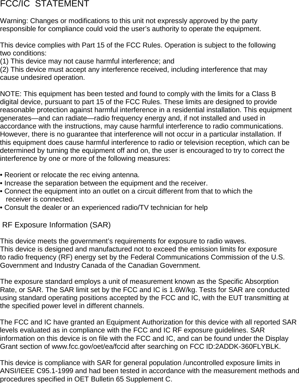 FCC/IC  STATEMENT  Warning: Changes or modifications to this unit not expressly approved by the party  responsible for compliance could void the user’s authority to operate the equipment.   This device complies with Part 15 of the FCC Rules. Operation is subject to the following  two conditions:  (1) This device may not cause harmful interference; and  (2) This device must accept any interference received, including interference that may  cause undesired operation.  NOTE: This equipment has been tested and found to comply with the limits for a Class B  digital device, pursuant to part 15 of the FCC Rules. These limits are designed to provide  reasonable protection against harmful interference in a residential installation. This equipment  generates—and can radiate—radio frequency energy and, if not installed and used in  accordance with the instructions, may cause harmful interference to radio communications.  However, there is no guarantee that interference will not occur in a particular installation. If  this equipment does cause harmful interference to radio or television reception, which can be  determined by turning the equipment off and on, the user is encouraged to try to correct the  interference by one or more of the following measures:  • Reorient or relocate the rec eiving antenna. • Increase the separation between the equipment and the receiver. • Connect the equipment into an outlet on a circuit different from that to which the     receiver is connected. • Consult the dealer or an experienced radio/TV technician for help   RF Exposure Information (SAR) This device meets the government’s requirements for exposure to radio waves. This device is designed and manufactured not to exceed the emission limits for exposure  to radio frequency (RF) energy set by the Federal Communications Commission of the U.S.  Government and Industry Canada of the Canadian Government.  The exposure standard employs a unit of measurement known as the Specific Absorption  Rate, or SAR. The SAR limit set by the FCC and IC is 1.6W/kg. Tests for SAR are conducted  using standard operating positions accepted by the FCC and IC, with the EUT transmitting at  the specified power level in different channels.   The FCC and IC have granted an Equipment Authorization for this device with all reported SAR levels evaluated as in compliance with the FCC and IC RF exposure guidelines. SAR information on this device is on file with the FCC and IC, and can be found under the Display Grant section of www.fcc.gov/oet/ea/fccid after searching on FCC ID:2ADDK-360FLYBLK.  This device is compliance with SAR for general population /uncontrolled exposure limits in ANSI/IEEE C95.1-1999 and had been tested in accordance with the measurement methods and  procedures specified in OET Bulletin 65 Supplement C.     