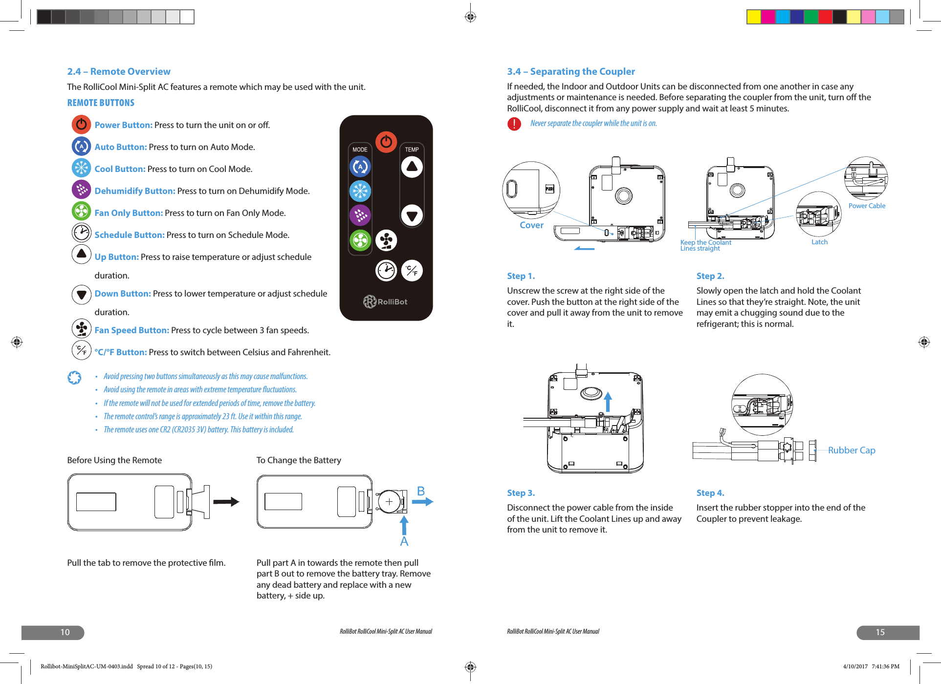 10 RolliBot RolliCool Mini-Split AC User ManualBefore Using the RemotePull the tab to remove the protective  lm.2.4 – Remote Overview The RolliCool Mini-Split AC features a remote which may be used with the unit.REMOTE BUTTONSPower Button: Press to turn the unit on or o .Auto Button: Press to turn on Auto Mode.Cool Button: Press to turn on Cool Mode.Dehumidify Button: Press to turn on Dehumidify Mode.Fan Only Button: Press to turn on Fan Only Mode.Schedule Button: Press to turn on Schedule Mode.Up Button: Press to raise temperature or adjust schedule duration.Down Button: Press to lower temperature or adjust schedule duration.Fan Speed Button: Press to cycle between 3 fan speeds.°C/°F Button: Press to switch between Celsius and Fahrenheit.•  Avoid pressing two buttons simultaneously as this may cause malfunctions.•  Avoid using the remote in areas with extreme temperature  uctuations. •  If the remote will not be used for extended periods of time, remove the battery.•  The remote control’s range is approximately 23 ft. Use it within this range.•  The remote uses one CR2 (CR2035 3V) battery. This battery is included.To Change the BatteryPull part A in towards the remote then pull part B out to remove the battery tray. Remove any dead battery and replace with a new battery, + side up.15RolliBot RolliCool Mini-Split AC User Manual3.4 – Separating the CouplerIf needed, the Indoor and Outdoor Units can be disconnected from one another in case any adjustments or maintenance is needed. Before separating the coupler from the unit, turn o  the RolliCool, disconnect it from any power supply and wait at least 5 minutes.Never separate the coupler while the unit is on.Step 1.Unscrew the screw at the right side of the cover. Push the button at the right side of the cover and pull it away from the unit to remove it.Step 2.Slowly open the latch and hold the Coolant Lines so that they’re straight. Note, the unit may emit a chugging sound due to the refrigerant; this is normal.Step 3.Disconnect the power cable from the inside of the unit. Lift the Coolant Lines up and away from the unit to remove it.Step 4.Insert the rubber stopper into the end of the Coupler to prevent leakage.CoverKeep the Coolant Lines straight LatchPower CableRubber CapRollibot-MiniSplitAC-UM-0403.indd   Spread 10 of 12 - Pages(10, 15)Rollibot-MiniSplitAC-UM-0403.indd   Spread 10 of 12 - Pages(10, 15) 4/10/2017   7:41:36 PM4/10/2017   7:41:36 PM