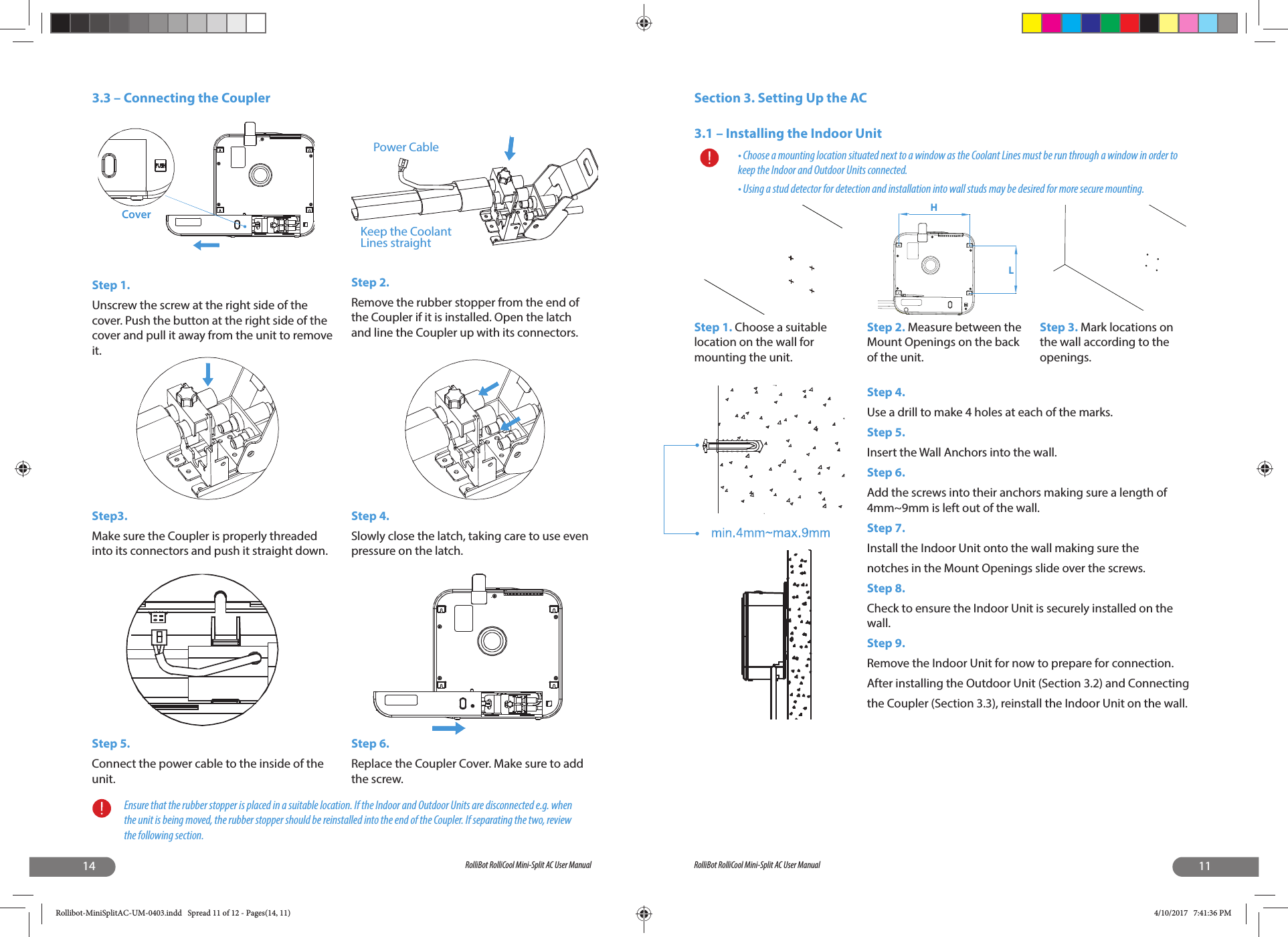 14 RolliBot RolliCool Mini-Split AC User ManualEnsure that the rubber stopper is placed in a suitable location. If the Indoor and Outdoor Units are disconnected e.g. when the unit is being moved, the rubber stopper should be reinstalled into the end of the Coupler. If separating the two, review the following section.3.3 – Connecting the CouplerStep 1.Unscrew the screw at the right side of the cover. Push the button at the right side of the cover and pull it away from the unit to remove it.Step 2.Remove the rubber stopper from the end of the Coupler if it is installed. Open the latch and line the Coupler up with its connectors.Step3.Make sure the Coupler is properly threaded into its connectors and push it straight down.Step 4.Slowly close the latch, taking care to use even pressure on the latch.Step 5.Connect the power cable to the inside of the unit.Step 6.Replace the Coupler Cover. Make sure to add the screw.CoverPower CableKeep the CoolantLines straight11RolliBot RolliCool Mini-Split AC User ManualSection 3. Setting Up the AC3.1 – Installing the Indoor Unit• Choose a mounting location situated next to a window as the Coolant Lines must be run through a window in order to keep the Indoor and Outdoor Units connected.• Using a stud detector for detection and installation into wall studs may be desired for more secure mounting.Step 1. Choose a suitable location on the wall for mounting the unit. Step 4.Use a drill to make 4 holes at each of the marks.Step 5.Insert the Wall Anchors into the wall.Step 6.Add the screws into their anchors making sure a length of 4mm~9mm is left out of the wall.Step 7.Install the Indoor Unit onto the wall making sure thenotches in the Mount Openings slide over the screws.Step 8.Check to ensure the Indoor Unit is securely installed on the wall.Step 9.Remove the Indoor Unit for now to prepare for connection.After installing the Outdoor Unit (Section 3.2) and Connectingthe Coupler (Section 3.3), reinstall the Indoor Unit on the wall.Step 2. Measure between the Mount Openings on the back of the unit.Step 3. Mark locations on the wall according to the openings.HLRollibot-MiniSplitAC-UM-0403.indd   Spread 11 of 12 - Pages(14, 11)Rollibot-MiniSplitAC-UM-0403.indd   Spread 11 of 12 - Pages(14, 11) 4/10/2017   7:41:36 PM4/10/2017   7:41:36 PM