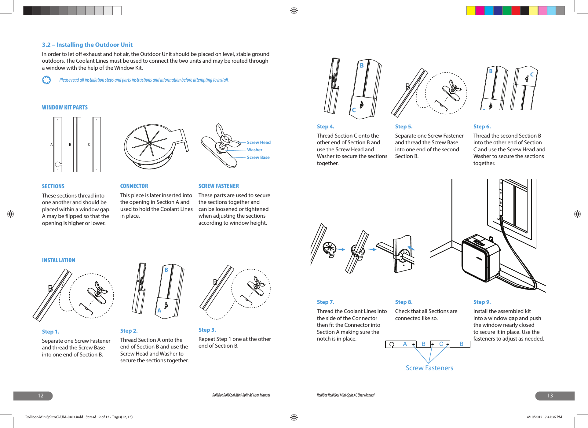12 RolliBot RolliCool Mini-Split AC User ManualWINDOW KIT PARTSSECTIONSThese sections thread into one another and should be placed within a window gap. A may be  ipped so that the opening is higher or lower.CONNECTORThis piece is later inserted into the opening in Section A and used to hold the Coolant Lines in place.SCREW FASTENERThese parts are used to secure the sections together and can be loosened or tightened when adjusting the sections according to window height.ABC Screw HeadWasherScrew BaseBABINSTALLATIONStep 1.Separate one Screw Fastener and thread the Screw Base into one end of Section B.Step 2.Thread Section A onto the end of Section B and use the Screw Head and Washer to secure the sections together.Step 3.Repeat Step 1 one at the other end of Section B.B3.2 – Installing the Outdoor UnitIn order to let o  exhaust and hot air, the Outdoor Unit should be placed on level, stable ground outdoors. The Coolant Lines must be used to connect the two units and may be routed through a window with the help of the Window Kit.Please read all installation steps and parts instructions and information before attempting to install.13RolliBot RolliCool Mini-Split AC User ManualStep 9.Install the assembled kit into a window gap and push the window nearly closed to secure it in place. Use the fasteners to adjust as needed.Step 4.Thread Section C onto the other end of Section B and use the Screw Head and Washer to secure the sections together.Step 5.Separate one Screw Fastener and thread the Screw Base into one end of the second Section B.Step 6.Thread the second Section B into the other end of Section C and use the Screw Head and Washer to secure the sections together.Step 7.Thread the Coolant Lines into the side of the Connector then  t the Connector into Section A making sure the notch is in place.Step 8.Check that all Sections are connected like so.BACScrew FastenersABCBBBCRollibot-MiniSplitAC-UM-0403.indd   Spread 12 of 12 - Pages(12, 13)Rollibot-MiniSplitAC-UM-0403.indd   Spread 12 of 12 - Pages(12, 13) 4/10/2017   7:41:36 PM4/10/2017   7:41:36 PM