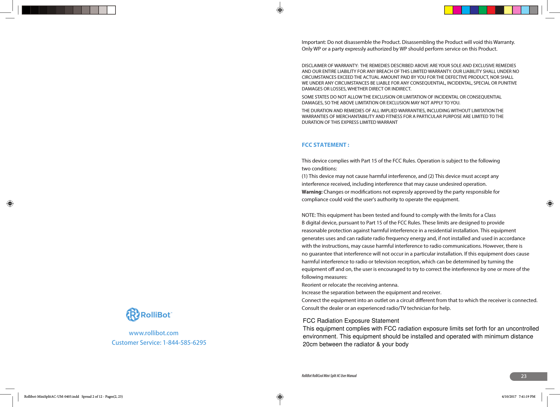 www.rollibot.comCustomer Service: 1-844-585-629523RolliBot RolliCool Mini-Split AC User ManualImportant: Do not disassemble the Product. Disassembling the Product will void this Warranty. Only WP or a party expressly authorized by WP should perform service on this Product.DISCLAIMER OF WARRANTY:  THE REMEDIES DESCRIBED ABOVE ARE YOUR SOLE AND EXCLUSIVE REMEDIES AND OUR ENTIRE LIABILITY FOR ANY BREACH OF THIS LIMITED WARRANTY. OUR LIABILITY SHALL UNDER NO CIRCUMSTANCES EXCEED THE ACTUAL AMOUNT PAID BY YOU FOR THE DEFECTIVE PRODUCT, NOR SHALL WE UNDER ANY CIRCUMSTANCES BE LIABLE FOR ANY CONSEQUENTIAL, INCIDENTAL, SPECIAL OR PUNITIVE DAMAGES OR LOSSES, WHETHER DIRECT OR INDIRECT.SOME STATES DO NOT ALLOW THE EXCLUSION OR LIMITATION OF INCIDENTAL OR CONSEQUENTIAL DAMAGES, SO THE ABOVE LIMITATION OR EXCLUSION MAY NOT APPLY TO YOU. THE DURATION AND REMEDIES OF ALL IMPLIED WARRANTIES, INCLUDING WITHOUT LIMITATION THE WARRANTIES OF MERCHANTABILITY AND FITNESS FOR A PARTICULAR PURPOSE ARE LIMITED TO THE DURATION OF THIS EXPRESS LIMITED WARRANTRollibot-MiniSplitAC-UM-0403.indd   Spread 2 of 12 - Pages(2, 23) 4/10/2017   7:41:19 PMFCC STATEMENT : This device complies with Part 15 of the FCC Rules. Operation is subject to the following two conditions:(1) This device may not cause harmful interference, and (2) This device must accept any interference received, including interference that may cause undesired operation.Warning: Changes or modications not expressly approved by the party responsible for compliance could void the user&apos;s authority to operate the equipment.NOTE: This equipment has been tested and found to comply with the limits for a Class B digital device, pursuant to Part 15 of the FCC Rules. These limits are designed to provide reasonable protection against harmful interference in a residential installation. This equipment generates uses and can radiate radio frequency energy and, if not installed and used in accordance with the instructions, may cause harmful interference to radio communications. However, there is no guarantee that interference will not occur in a particular installation. If this equipment does cause harmful interference to radio or television reception, which can be determined by turning the equipment o and on, the user is encouraged to try to correct the interference by one or more of the following measures:Reorient or relocate the receiving antenna.Increase the separation between the equipment and receiver.Connect the equipment into an outlet on a circuit dierent from that to which the receiver is connected.Consult the dealer or an experienced radio/TV technician for help.FCC Radiation Exposure Statement This equipment complies with FCC radiation exposure limits set forth for an uncontrolled environment. This equipment should be installed and operated with minimum distance 20cm between the radiator &amp; your body