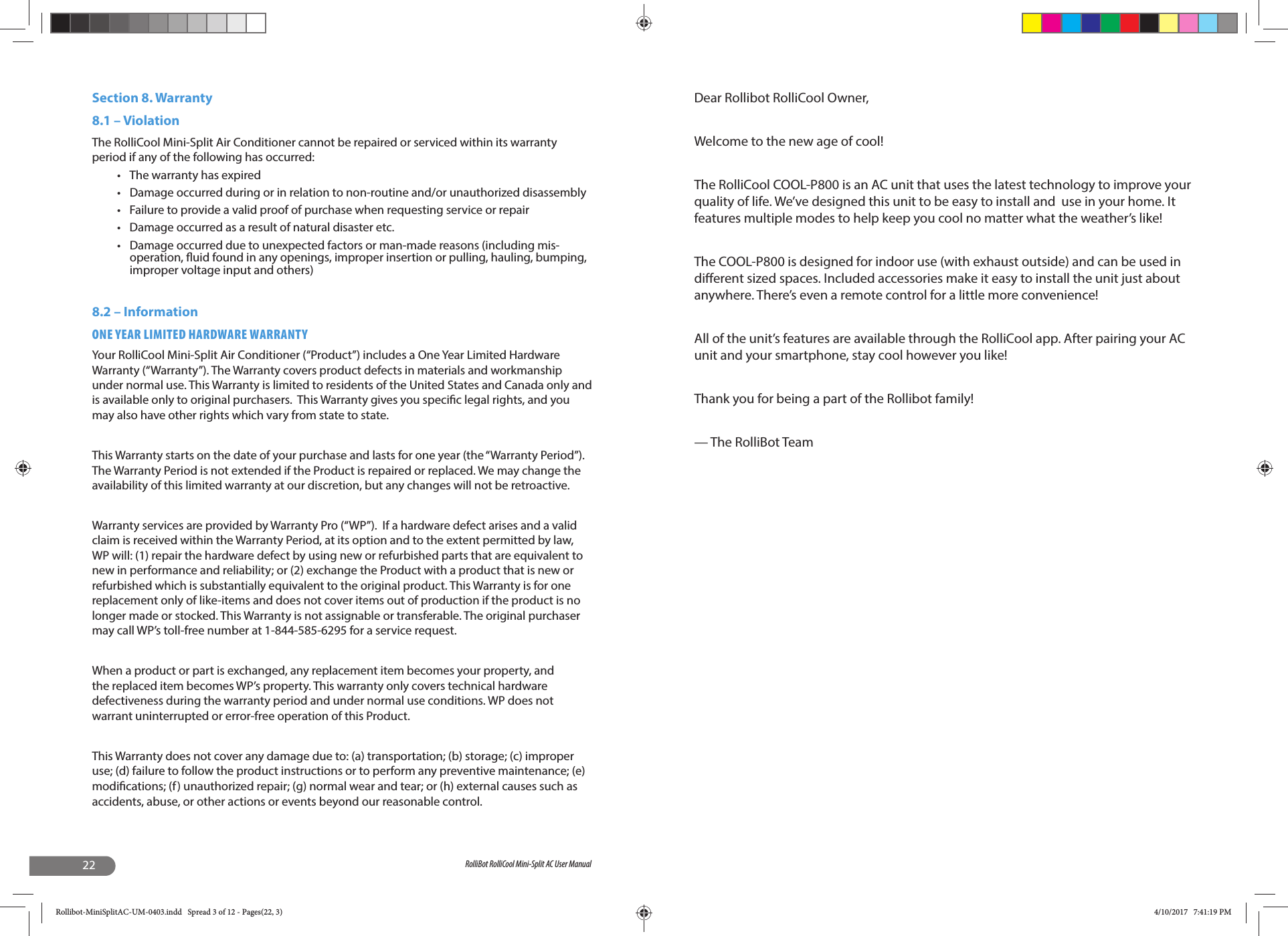 22 RolliBot RolliCool Mini-Split AC User ManualSection 8. Warranty 8.1 – ViolationThe RolliCool Mini-Split Air Conditioner cannot be repaired or serviced within its warranty period if any of the following has occurred:•  The warranty has expired•  Damage occurred during or in relation to non-routine and/or unauthorized disassembly•  Failure to provide a valid proof of purchase when requesting service or repair•  Damage occurred as a result of natural disaster etc.•  Damage occurred due to unexpected factors or man-made reasons (including mis-operation,  uid found in any openings, improper insertion or pulling, hauling, bumping, improper voltage input and others)8.2 – InformationONE YEAR LIMITED HARDWARE WARRANTYYour RolliCool Mini-Split Air Conditioner (“Product”) includes a One Year Limited Hardware Warranty (“Warranty”). The Warranty covers product defects in materials and workmanship under normal use. This Warranty is limited to residents of the United States and Canada only and is available only to original purchasers.  This Warranty gives you speci c legal rights, and you may also have other rights which vary from state to state.  This Warranty starts on the date of your purchase and lasts for one year (the “Warranty Period”). The Warranty Period is not extended if the Product is repaired or replaced. We may change the availability of this limited warranty at our discretion, but any changes will not be retroactive.Warranty services are provided by Warranty Pro (“WP”).  If a hardware defect arises and a valid claim is received within the Warranty Period, at its option and to the extent permitted by law, WP will: (1) repair the hardware defect by using new or refurbished parts that are equivalent to new in performance and reliability; or (2) exchange the Product with a product that is new or refurbished which is substantially equivalent to the original product. This Warranty is for one replacement only of like-items and does not cover items out of production if the product is no longer made or stocked. This Warranty is not assignable or transferable. The original purchaser may call WP’s toll-free number at 1-844-585-6295 for a service request.When a product or part is exchanged, any replacement item becomes your property, and the replaced item becomes WP’s property. This warranty only covers technical hardware defectiveness during the warranty period and under normal use conditions. WP does not warrant uninterrupted or error-free operation of this Product. This Warranty does not cover any damage due to: (a) transportation; (b) storage; (c) improper use; (d) failure to follow the product instructions or to perform any preventive maintenance; (e) modi cations; (f) unauthorized repair; (g) normal wear and tear; or (h) external causes such as accidents, abuse, or other actions or events beyond our reasonable control. Dear Rollibot RolliCool Owner,Welcome to the new age of cool!The RolliCool COOL-P800 is an AC unit that uses the latest technology to improve your quality of life. We’ve designed this unit to be easy to install and  use in your home. It features multiple modes to help keep you cool no matter what the weather’s like!The COOL-P800 is designed for indoor use (with exhaust outside) and can be used in di erent sized spaces. Included accessories make it easy to install the unit just about anywhere. There’s even a remote control for a little more convenience!All of the unit’s features are available through the RolliCool app. After pairing your AC unit and your smartphone, stay cool however you like!Thank you for being a part of the Rollibot family!— The RolliBot TeamRollibot-MiniSplitAC-UM-0403.indd   Spread 3 of 12 - Pages(22, 3)Rollibot-MiniSplitAC-UM-0403.indd   Spread 3 of 12 - Pages(22, 3) 4/10/2017   7:41:19 PM4/10/2017   7:41:19 PM