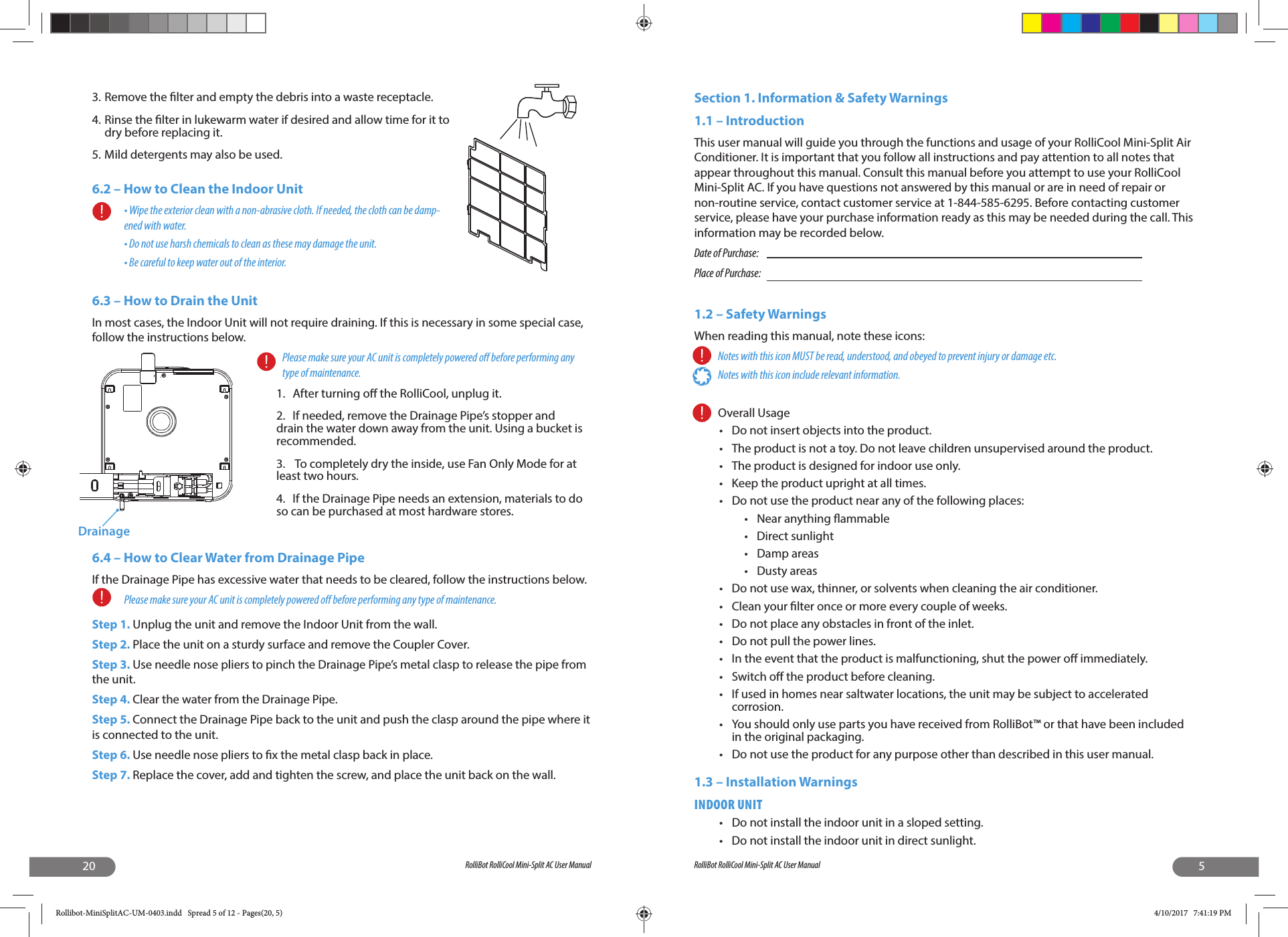 20 RolliBot RolliCool Mini-Split AC User Manual3. Remove the  lter and empty the debris into a waste receptacle.4. Rinse the  lter in lukewarm water if desired and allow time for it to dry before replacing it.5. Mild detergents may also be used.6.2 – How to Clean the Indoor Unit• Wipe the exterior clean with a non-abrasive cloth. If needed, the cloth can be damp-ened with water.• Do not use harsh chemicals to clean as these may damage the unit.• Be careful to keep water out of the interior.6.3 – How to Drain the UnitIn most cases, the Indoor Unit will not require draining. If this is necessary in some special case, follow the instructions below. Please make sure your AC unit is completely powered o  before performing any type of maintenance. 1.  After turning o  the RolliCool, unplug it.2.  If needed, remove the Drainage Pipe’s stopper and drain the water down away from the unit. Using a bucket is recommended.3.   To completely dry the inside, use Fan Only Mode for at least two hours.4.  If the Drainage Pipe needs an extension, materials to do so can be purchased at most hardware stores.6.4 – How to Clear Water from Drainage PipeIf the Drainage Pipe has excessive water that needs to be cleared, follow the instructions below.Please make sure your AC unit is completely powered o  before performing any type of maintenance.Step 1. Unplug the unit and remove the Indoor Unit from the wall.Step 2. Place the unit on a sturdy surface and remove the Coupler Cover.Step 3. Use needle nose pliers to pinch the Drainage Pipe’s metal clasp to release the pipe from the unit.Step 4. Clear the water from the Drainage Pipe.Step 5. Connect the Drainage Pipe back to the unit and push the clasp around the pipe where it is connected to the unit.Step 6. Use needle nose pliers to  x the metal clasp back in place.Step 7. Replace the cover, add and tighten the screw, and place the unit back on the wall.Drainage5RolliBot RolliCool Mini-Split AC User ManualSection 1. Information &amp; Safety Warnings  1.1 – Introduction This user manual will guide you through the functions and usage of your RolliCool Mini-Split Air Conditioner. It is important that you follow all instructions and pay attention to all notes that appear throughout this manual. Consult this manual before you attempt to use your RolliCool Mini-Split AC. If you have questions not answered by this manual or are in need of repair or non-routine service, contact customer service at 1-844-585-6295. Before contacting customer service, please have your purchase information ready as this may be needed during the call. This information may be recorded below.Date of Purchase:       Place of Purchase:1.2 – Safety WarningsWhen reading this manual, note these icons:Notes with this icon MUST be read, understood, and obeyed to prevent injury or damage etc.Notes with this icon include relevant information.Overall Usage  •  Do not insert objects into the product.•  The product is not a toy. Do not leave children unsupervised around the product.•  The product is designed for indoor use only.•  Keep the product upright at all times.•  Do not use the product near any of the following places:•  Near anything  ammable• Direct sunlight• Damp areas• Dusty areas•  Do not use wax, thinner, or solvents when cleaning the air conditioner. •  Clean your  lter once or more every couple of weeks. •  Do not place any obstacles in front of the inlet. •  Do not pull the power lines. •  In the event that the product is malfunctioning, shut the power o  immediately. • Switch o  the product before cleaning. •  If used in homes near saltwater locations, the unit may be subject to accelerated corrosion.•  You should only use parts you have received from RolliBot™ or that have been included in the original packaging.•  Do not use the product for any purpose other than described in this user manual.1.3 – Installation WarningsINDOOR UNIT•  Do not install the indoor unit in a sloped setting.•  Do not install the indoor unit in direct sunlight.Rollibot-MiniSplitAC-UM-0403.indd   Spread 5 of 12 - Pages(20, 5)Rollibot-MiniSplitAC-UM-0403.indd   Spread 5 of 12 - Pages(20, 5) 4/10/2017   7:41:19 PM4/10/2017   7:41:19 PM