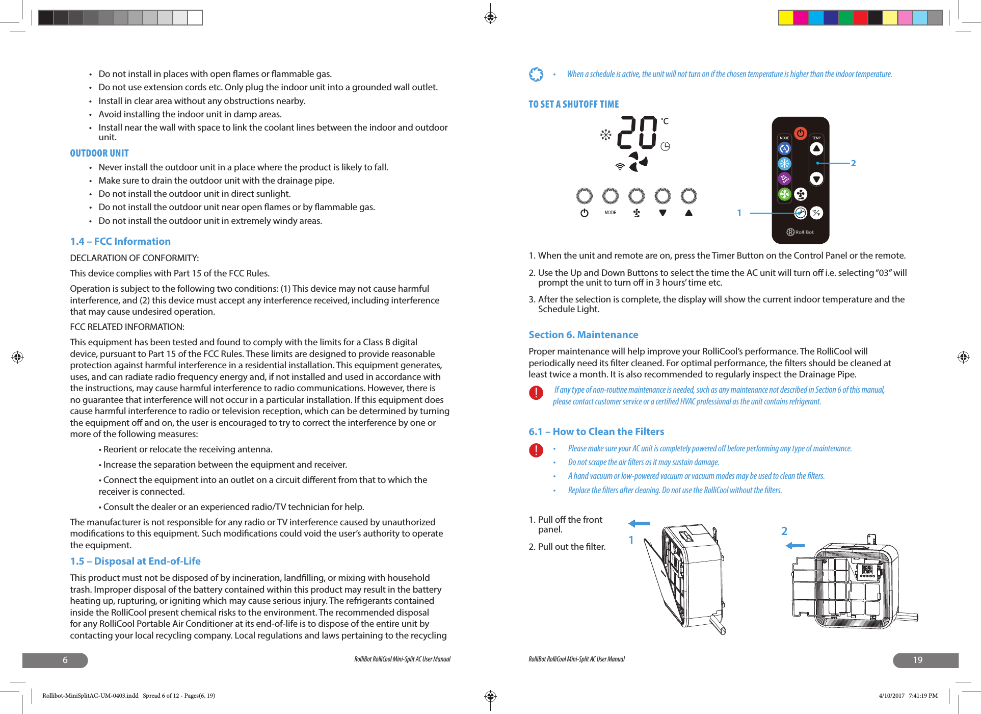 6RolliBot RolliCool Mini-Split AC User Manual•  Do not install in places with open  ames or  ammable gas.•  Do not use extension cords etc. Only plug the indoor unit into a grounded wall outlet.•  Install in clear area without any obstructions nearby.•  Avoid installing the indoor unit in damp areas.•  Install near the wall with space to link the coolant lines between the indoor and outdoor unit.OUTDOOR UNIT•  Never install the outdoor unit in a place where the product is likely to fall.•  Make sure to drain the outdoor unit with the drainage pipe.•  Do not install the outdoor unit in direct sunlight.•  Do not install the outdoor unit near open  ames or by  ammable gas.•  Do not install the outdoor unit in extremely windy areas.1.4 – FCC InformationDECLARATION OF CONFORMITY:This device complies with Part 15 of the FCC Rules.Operation is subject to the following two conditions: (1) This device may not cause harmful interference, and (2) this device must accept any interference received, including interference that may cause undesired operation.FCC RELATED INFORMATION:This equipment has been tested and found to comply with the limits for a Class B digital device, pursuant to Part 15 of the FCC Rules. These limits are designed to provide reasonable protection against harmful interference in a residential installation. This equipment generates, uses, and can radiate radio frequency energy and, if not installed and used in accordance with the instructions, may cause harmful interference to radio communications. However, there is no guarantee that interference will not occur in a particular installation. If this equipment does cause harmful interference to radio or television reception, which can be determined by turning the equipment o  and on, the user is encouraged to try to correct the interference by one or more of the following measures:• Reorient or relocate the receiving antenna.• Increase the separation between the equipment and receiver.• Connect the equipment into an outlet on a circuit di erent from that to which the receiver is connected.• Consult the dealer or an experienced radio/TV technician for help.The manufacturer is not responsible for any radio or TV interference caused by unauthorized modi cations to this equipment. Such modi cations could void the user’s authority to operate the equipment.1.5 – Disposal at End-of-LifeThis product must not be disposed of by incineration, land lling, or mixing with household trash. Improper disposal of the battery contained within this product may result in the battery heating up, rupturing, or igniting which may cause serious injury. The refrigerants contained inside the RolliCool present chemical risks to the environment. The recommended disposal for any RolliCool Portable Air Conditioner at its end-of-life is to dispose of the entire unit by contacting your local recycling company. Local regulations and laws pertaining to the recycling 19RolliBot RolliCool Mini-Split AC User Manual•  When a schedule is active, the unit will not turn on if the chosen temperature is higher than the indoor temperature.TO SET A SHUTOFF TIME1. When the unit and remote are on, press the Timer Button on the Control Panel or the remote.2. Use the Up and Down Buttons to select the time the AC unit will turn o  i.e. selecting “03” will prompt the unit to turn o  in 3 hours’ time etc. 3. After the selection is complete, the display will show the current indoor temperature and the Schedule Light.Section 6. MaintenanceProper maintenance will help improve your RolliCool’s performance. The RolliCool will periodically need its  lter cleaned. For optimal performance, the  lters should be cleaned at least twice a month. It is also recommended to regularly inspect the Drainage Pipe. If any type of non-routine maintenance is needed, such as any maintenance not described in Section 6 of this manual, please contact customer service or a certi ed HVAC professional as the unit contains refrigerant.6.1 – How to Clean the Filters•   Please make sure your AC unit is completely powered o  before performing any type of maintenance.•   Do not scrape the air  lters as it may sustain damage. •   A hand vacuum or low-powered vacuum or vacuum modes may be used to clean the  lters.•   Replace the  lters after cleaning. Do not use the RolliCool without the  lters.1. Pull o  the front panel. 2. Pull out the  lter.1212Rollibot-MiniSplitAC-UM-0403.indd   Spread 6 of 12 - Pages(6, 19)Rollibot-MiniSplitAC-UM-0403.indd   Spread 6 of 12 - Pages(6, 19) 4/10/2017   7:41:19 PM4/10/2017   7:41:19 PM