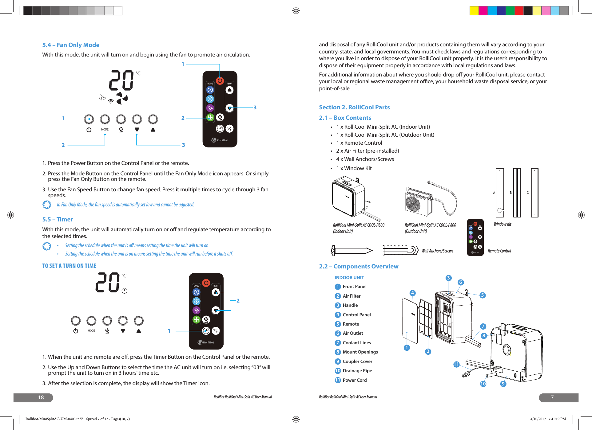 18 RolliBot RolliCool Mini-Split AC User Manual5.4 – Fan Only ModeWith this mode, the unit will turn on and begin using the fan to promote air circulation.1. Press the Power Button on the Control Panel or the remote.2. Press the Mode Button on the Control Panel until the Fan Only Mode icon appears. Or simply press the Fan Only Button on the remote.3. Use the Fan Speed Button to change fan speed. Press it multiple times to cycle through 3 fan speeds.In Fan Only Mode, the fan speed is automatically set low and cannot be adjusted.5.5 – TimerWith this mode, the unit will automatically turn on or o  and regulate temperature according to the selected times.•  Setting the schedule when the unit is o  means setting the time the unit will turn on.•  Setting the schedule when the unit is on means setting the time the unit will run before it shuts o .TO SET A TURN ON TIME1. When the unit and remote are o , press the Timer Button on the Control Panel or the remote. 2. Use the Up and Down Buttons to select the time the AC unit will turn on i.e. selecting “03” will prompt the unit to turn on in 3 hours’ time etc. 3. After the selection is complete, the display will show the Timer icon.123213127RolliBot RolliCool Mini-Split AC User Manualand disposal of any RolliCool unit and/or products containing them will vary according to your country, state, and local governments. You must check laws and regulations corresponding to where you live in order to dispose of your RolliCool unit properly. It is the user’s responsibility to dispose of their equipment properly in accordance with local regulations and laws.For additional information about where you should drop o  your RolliCool unit, please contact your local or regional waste management o  ce, your household waste disposal service, or your point-of-sale.Section 2. RolliCool Parts2.1 – Box Contents•  1 x RolliCool Mini-Split AC (Indoor Unit)•  1 x RolliCool Mini-Split AC (Outdoor Unit)•  1 x Remote Control •  2 x Air Filter (pre-installed) •  4 x Wall Anchors/Screws •  1 x Window Kit 2.2 – Components OverviewRolliCool Mini-Split AC COOL-P800(Indoor Unit)RolliCool Mini-Split AC COOL-P800(Outdoor Unit)Remote ControlWall Anchors/ScrewsWindow Kit ABC1234781110561Front Panel2Air Filter3Handle4Control Panel5Remote6Air Outlet7Coolant Lines8Mount Openings9Coupler Cover10 Drainage Pipe11 Power Cord 9INDOOR UNITRollibot-MiniSplitAC-UM-0403.indd   Spread 7 of 12 - Pages(18, 7)Rollibot-MiniSplitAC-UM-0403.indd   Spread 7 of 12 - Pages(18, 7) 4/10/2017   7:41:19 PM4/10/2017   7:41:19 PM