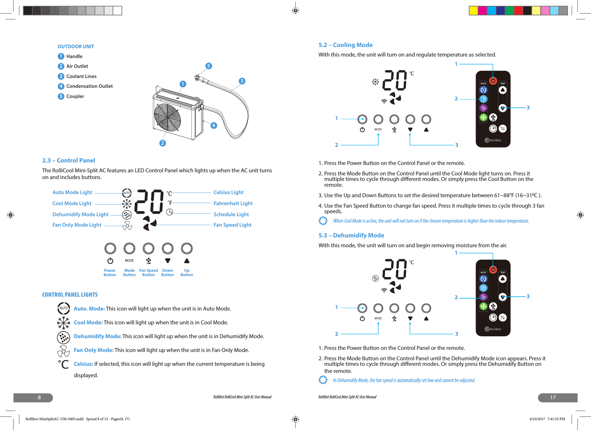 8RolliBot RolliCool Mini-Split AC User Manual2.3 – Control PanelThe RolliCool Mini-Split AC features an LED Control Panel which lights up when the AC unit turns on and includes buttons. CONTROL PANEL LIGHTSAuto. Mode: This icon will light up when the unit is in Auto Mode.Cool Mode: This icon will light up when the unit is in Cool Mode.Dehumidify Mode: This icon will light up when the unit is in Dehumidify Mode.Fan Only Mode: This icon will light up when the unit is in Fan Only Mode.Celsius: If selected, this icon will light up when the current temperature is being displayed. 123451Handle2Air Outlet3Coolant Lines4Condensation Outlet5CouplerOUTDOOR UNITAuto Mode LightCool Mode LightDehumidify Mode LightFan Only Mode LightPowerButtonModeButtonFan SpeedButtonDownButtonUpButtonCelsius LightFahrenheit LightSchedule LightFan Speed Light17RolliBot RolliCool Mini-Split AC User Manual5.2 – Cooling ModeWith this mode, the unit will turn on and regulate temperature as selected.1. Press the Power Button on the Control Panel or the remote.2. Press the Mode Button on the Control Panel until the Cool Mode light turns on. Press it multiple times to cycle through di erent modes. Or simply press the Cool Button on the remote.3. Use the Up and Down Buttons to set the desired temperature between 61~88°F (16~31C ).4. Use the Fan Speed Button to change fan speed. Press it multiple times to cycle through 3 fan speeds.When Cool Mode is active, the unit will not turn on if the chosen temperature is higher than the indoor temperature.5.3 – Dehumidify ModeWith this mode, the unit will turn on and begin removing moisture from the air.1. Press the Power Button on the Control Panel or the remote.2. Press the Mode Button on the Control Panel until the Dehumidify Mode icon appears. Press it multiple times to cycle through di erent modes. Or simply press the Dehumidify Button on the remote.In Dehumidify Mode, the fan speed is automatically set low and cannot be adjusted. 123213123213Rollibot-MiniSplitAC-UM-0403.indd   Spread 8 of 12 - Pages(8, 17)Rollibot-MiniSplitAC-UM-0403.indd   Spread 8 of 12 - Pages(8, 17) 4/10/2017   7:41:35 PM4/10/2017   7:41:35 PM