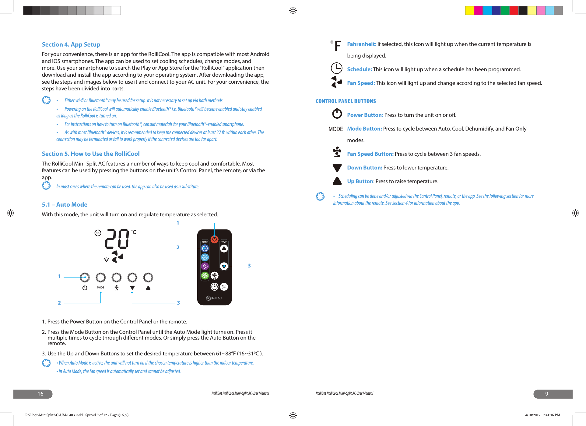 16 RolliBot RolliCool Mini-Split AC User ManualSection 4. App SetupFor your convenience, there is an app for the RolliCool. The app is compatible with most Android and iOS smartphones. The app can be used to set cooling schedules, change modes, and more. Use your smartphone to search the Play or App Store for the “RolliCool” application then download and install the app according to your operating system. After downloading the app, see the steps and images below to use it and connect to your AC unit. For your convenience, the steps have been divided into parts.•  Either wi-  or Bluetooth® may be used for setup. It is not necessary to set up via both methods.•  Powering on the RolliCool will automatically enable Bluetooth® i.e. Bluetooth® will become enabled and stay enabled as long as the RolliCool is turned on.•  For instructions on how to turn on Bluetooth®, consult materials for your Bluetooth®-enabled smartphone.•        As with most Bluetooth® devices, it is recommended to keep the connected devices at least 32 ft. within each other. The connection may be terminated or fail to work properly if the connected devices are too far apart.Section 5. How to Use the RolliCool The RolliCool Mini-Split AC features a number of ways to keep cool and comfortable. Most features can be used by pressing the buttons on the unit’s Control Panel, the remote, or via the app. In most cases where the remote can be used, the app can also be used as a substitute.5.1 – Auto ModeWith this mode, the unit will turn on and regulate temperature as selected.1. Press the Power Button on the Control Panel or the remote.2. Press the Mode Button on the Control Panel until the Auto Mode light turns on. Press it multiple times to cycle through di erent modes. Or simply press the Auto Button on the remote.3. Use the Up and Down Buttons to set the desired temperature between 61~88°F (16~31C ).• When Auto Mode is active, the unit will not turn on if the chosen temperature is higher than the indoor temperature.• In Auto Mode, the fan speed is automatically set and cannot be adjusted. 1232139RolliBot RolliCool Mini-Split AC User ManualFahrenheit: If selected, this icon will light up when the current temperature is being displayed.Schedule: This icon will light up when a schedule has been programmed.Fan Speed: This icon will light up and change according to the selected fan speed.CONTROL PANEL BUTTONSPower Button: Press to turn the unit on or o .Mode Button: Press to cycle between Auto, Cool, Dehumidify, and Fan Only modes.Fan Speed Button: Press to cycle between 3 fan speeds.Down Button: Press to lower temperature.Up Button: Press to raise temperature.•  Scheduling can be done and/or adjusted via the Control Panel, remote, or the app. See the following section for more information about the remote. See Section 4 for information about the app.Rollibot-MiniSplitAC-UM-0403.indd   Spread 9 of 12 - Pages(16, 9)Rollibot-MiniSplitAC-UM-0403.indd   Spread 9 of 12 - Pages(16, 9) 4/10/2017   7:41:36 PM4/10/2017   7:41:36 PM