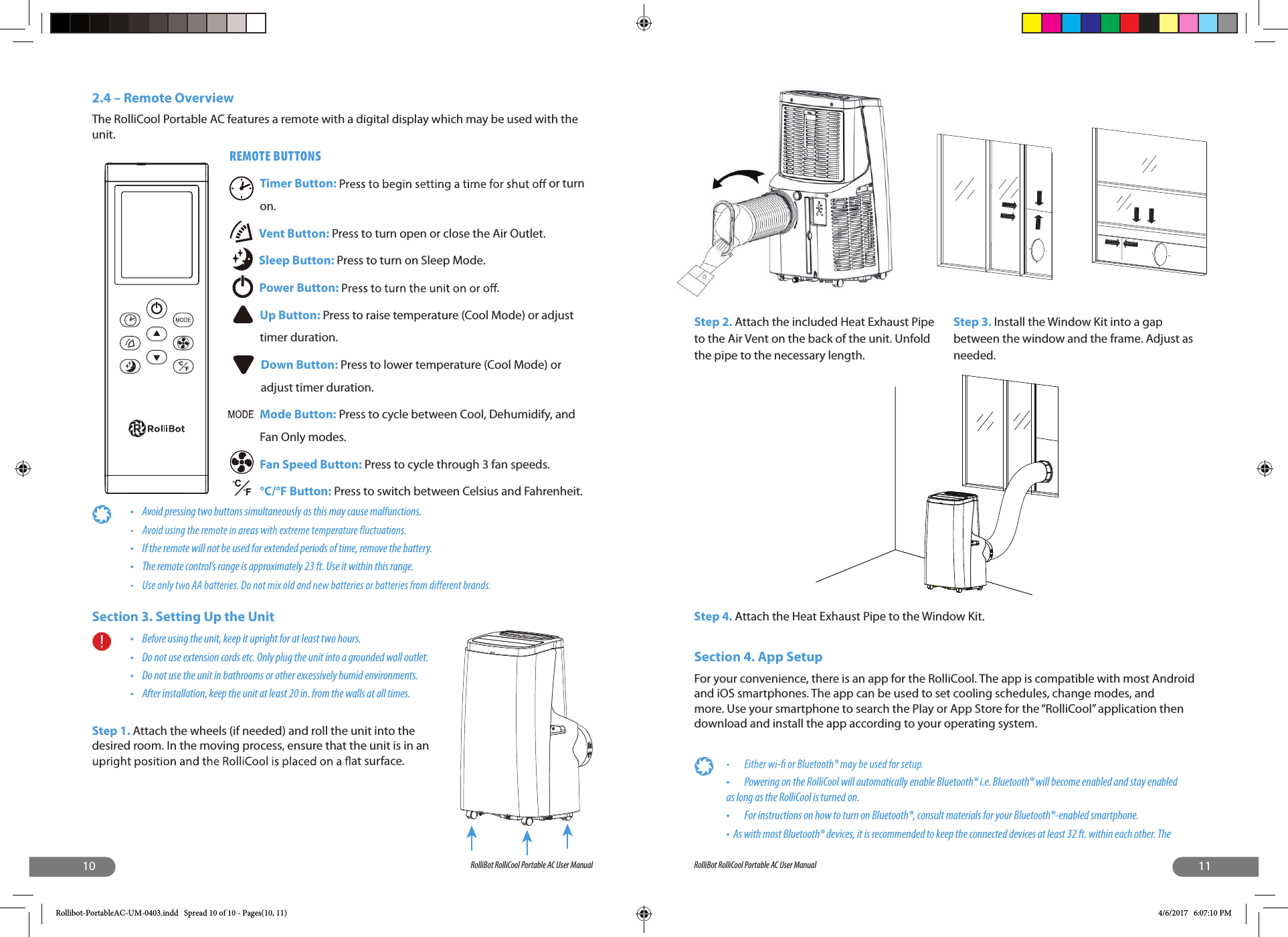 10 RolliBot RolliCool Portable AC User Manual2.4 – Remote Overview The RolliCool Portable AC features a remote with a digital display which may be used with the unit.REMOTE BUTTONSTimer Button:    or turn on.Vent Button: Press to turn open or close the Air Outlet.Sleep Button: Press to turn on Sleep Mode.Power Button:  .Up Button: Press to raise temperature (Cool Mode) or adjust timer duration.Down Button: Press to lower temperature (Cool Mode) or adjust timer duration.Mode Button: Press to cycle between Cool, Dehumidify, and Fan Only modes.Fan Speed Button: Press to cycle through 3 fan speeds.°C/°F Button: Press to switch between Celsius and Fahrenheit.•  Avoid pressing two buttons simultaneously as this may cause malfunctions.•  If the remote will not be used for extended periods of time, remove the battery.•  The remote control’s range is approximately 23 ft. Use it within this range.Section 3. Setting Up the Unit•  Before using the unit, keep it upright for at least two hours.•  Do not use extension cords etc. Only plug the unit into a grounded wall outlet.•  Do not use the unit in bathrooms or other excessively humid environments.•  After installation, keep the unit at least 20 in. from the walls at all times.Step 1. Attach the wheels (if needed) and roll the unit into the desired room. In the moving process, ensure that the unit is in an  at surface.FCFC11RolliBot RolliCool Portable AC User ManualStep 2. Attach the included Heat Exhaust Pipe to the Air Vent on the back of the unit. Unfold the pipe to the necessary length.Step 3. Install the Window Kit into a gap between the window and the frame. Adjust as needed.Step 4. Attach the Heat Exhaust Pipe to the Window Kit.Section 4. App SetupFor your convenience, there is an app for the RolliCool. The app is compatible with most Android and iOS smartphones. The app can be used to set cooling schedules, change modes, and more. Use your smartphone to search the Play or App Store for the “RolliCool” application then download and install the app according to your operating system. •  Powering on the RolliCool will automatically enable Bluetooth® i.e. Bluetooth® will become enabled and stay enabled as long as the RolliCool is turned on.•  For instructions on how to turn on Bluetooth®, consult materials for your Bluetooth®-enabled smartphone.•  As with most Bluetooth® devices, it is recommended to keep the connected devices at least 32 ft. within each other. The Rollibot-PortableAC-UM-0403.indd   Spread 10 of 10 - Pages(10, 11) 4/6/2017   6:07:10 PM