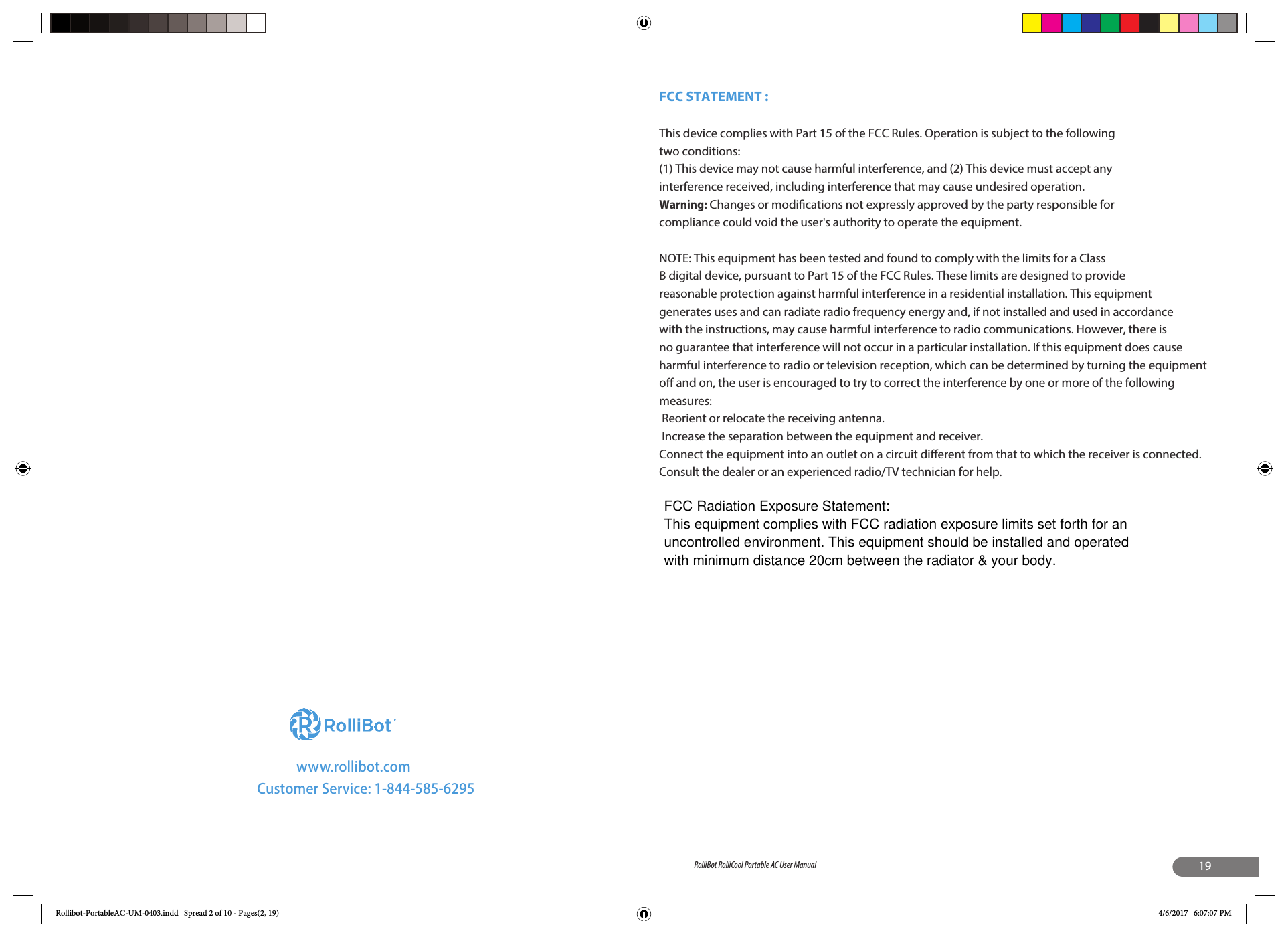 www.rollibot.comCustomer Service: 1-844-585-629519RolliBot RolliCool Portable AC User ManualRollibot-PortableAC-UM-0403.indd   Spread 2 of 10 - Pages(2, 19) 4/6/2017   6:07:07 PMFCC STATEMENT : This device complies with Part 15 of the FCC Rules. Operation is subject to the following two conditions:(1) This device may not cause harmful interference, and (2) This device must accept any interference received, including interference that may cause undesired operation.Warning: Changes or modications not expressly approved by the party responsible for compliance could void the user&apos;s authority to operate the equipment.NOTE: This equipment has been tested and found to comply with the limits for a Class B digital device, pursuant to Part 15 of the FCC Rules. These limits are designed to provide reasonable protection against harmful interference in a residential installation. This equipment generates uses and can radiate radio frequency energy and, if not installed and used in accordance with the instructions, may cause harmful interference to radio communications. However, there is no guarantee that interference will not occur in a particular installation. If this equipment does cause harmful interference to radio or television reception, which can be determined by turning the equipment o and on, the user is encouraged to try to correct the interference by one or more of the following measures: Reorient or relocate the receiving antenna. Increase the separation between the equipment and receiver.Connect the equipment into an outlet on a circuit dierent from that to which the receiver is connected.Consult the dealer or an experienced radio/TV technician for help.FCC Radiation Exposure Statement:This equipment complies with FCC radiation exposure limits set forth for an uncontrolled environment. This equipment should be installed and operated with minimum distance 20cm between the radiator &amp; your body.