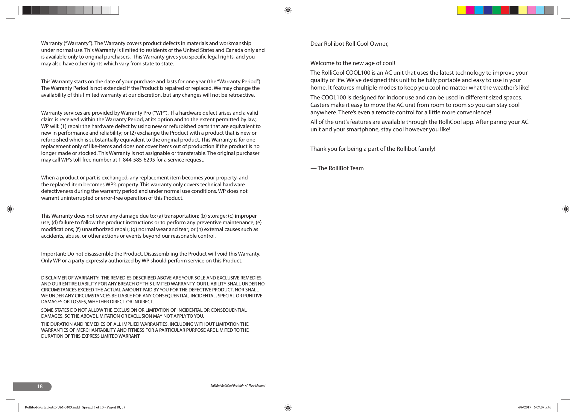 18 RolliBot RolliCool Portable AC User ManualWarranty (“Warranty”). The Warranty covers product defects in materials and workmanship under normal use. This Warranty is limited to residents of the United States and Canada only and is available only to original purchasers.  This Warranty gives you speci c legal rights, and you may also have other rights which vary from state to state.  This Warranty starts on the date of your purchase and lasts for one year (the “Warranty Period”). The Warranty Period is not extended if the Product is repaired or replaced. We may change the availability of this limited warranty at our discretion, but any changes will not be retroactive.Warranty services are provided by Warranty Pro (“WP”).  If a hardware defect arises and a valid claim is received within the Warranty Period, at its option and to the extent permitted by law, WP will: (1) repair the hardware defect by using new or refurbished parts that are equivalent to new in performance and reliability; or (2) exchange the Product with a product that is new or refurbished which is substantially equivalent to the original product. This Warranty is for one replacement only of like-items and does not cover items out of production if the product is no longer made or stocked. This Warranty is not assignable or transferable. The original purchaser may call WP’s toll-free number at 1-844-585-6295 for a service request.When a product or part is exchanged, any replacement item becomes your property, and the replaced item becomes WP’s property. This warranty only covers technical hardware defectiveness during the warranty period and under normal use conditions. WP does not warrant uninterrupted or error-free operation of this Product. This Warranty does not cover any damage due to: (a) transportation; (b) storage; (c) improper use; (d) failure to follow the product instructions or to perform any preventive maintenance; (e) modi cations; (f) unauthorized repair; (g) normal wear and tear; or (h) external causes such as accidents, abuse, or other actions or events beyond our reasonable control. Important: Do not disassemble the Product. Disassembling the Product will void this Warranty. Only WP or a party expressly authorized by WP should perform service on this Product.DISCLAIMER OF WARRANTY:  THE REMEDIES DESCRIBED ABOVE ARE YOUR SOLE AND EXCLUSIVE REMEDIES AND OUR ENTIRE LIABILITY FOR ANY BREACH OF THIS LIMITED WARRANTY. OUR LIABILITY SHALL UNDER NO CIRCUMSTANCES EXCEED THE ACTUAL AMOUNT PAID BY YOU FOR THE DEFECTIVE PRODUCT, NOR SHALL WE UNDER ANY CIRCUMSTANCES BE LIABLE FOR ANY CONSEQUENTIAL, INCIDENTAL, SPECIAL OR PUNITIVE DAMAGES OR LOSSES, WHETHER DIRECT OR INDIRECT.SOME STATES DO NOT ALLOW THE EXCLUSION OR LIMITATION OF INCIDENTAL OR CONSEQUENTIAL DAMAGES, SO THE ABOVE LIMITATION OR EXCLUSION MAY NOT APPLY TO YOU. THE DURATION AND REMEDIES OF ALL IMPLIED WARRANTIES, INCLUDING WITHOUT LIMITATION THE WARRANTIES OF MERCHANTABILITY AND FITNESS FOR A PARTICULAR PURPOSE ARE LIMITED TO THE DURATION OF THIS EXPRESS LIMITED WARRANTDear Rollibot RolliCool Owner,Welcome to the new age of cool!The RolliCool COOL100 is an AC unit that uses the latest technology to improve your quality of life. We’ve designed this unit to be fully portable and easy to use in your home. It features multiple modes to keep you cool no matter what the weather’s like!The COOL100 is designed for indoor use and can be used in di erent sized spaces. Casters make it easy to move the AC unit from room to room so you can stay cool anywhere. There’s even a remote control for a little more convenience!All of the unit’s features are available through the RolliCool app. After paring your AC unit and your smartphone, stay cool however you like!Thank you for being a part of the Rollibot family!— The RolliBot TeamRollibot-PortableAC-UM-0403.indd   Spread 3 of 10 - Pages(18, 3)Rollibot-PortableAC-UM-0403.indd   Spread 3 of 10 - Pages(18, 3) 4/6/2017   6:07:07 PM4/6/2017   6:07:07 PM