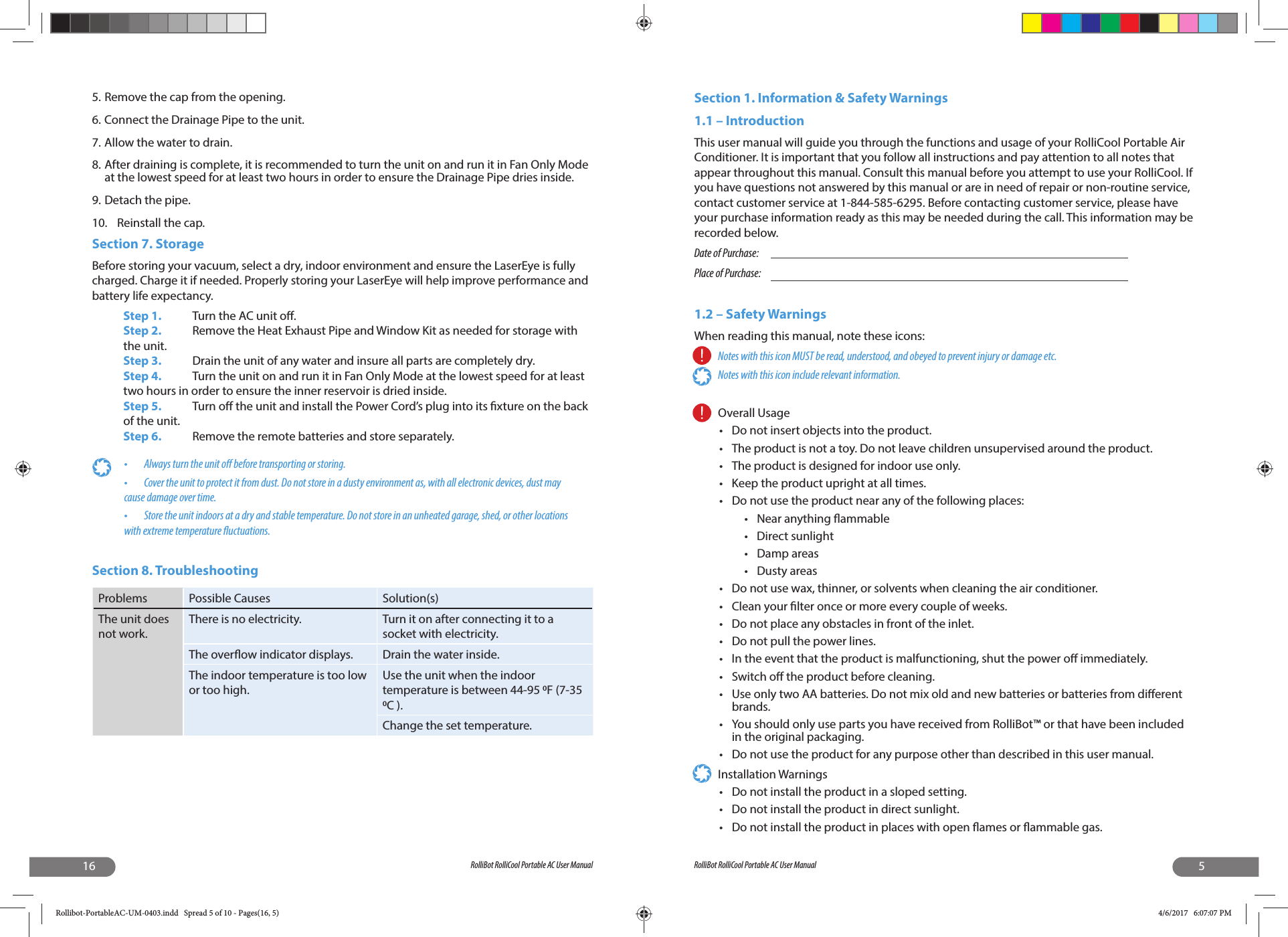 16 RolliBot RolliCool Portable AC User Manual5. Remove the cap from the opening.6. Connect the Drainage Pipe to the unit.7. Allow the water to drain. 8. After draining is complete, it is recommended to turn the unit on and run it in Fan Only Mode at the lowest speed for at least two hours in order to ensure the Drainage Pipe dries inside.9. Detach the pipe.10.  Reinstall the cap.Section 7. StorageBefore storing your vacuum, select a dry, indoor environment and ensure the LaserEye is fully charged. Charge it if needed. Properly storing your LaserEye will help improve performance and battery life expectancy.Step 1.  Turn the AC unit o .Step 2.  Remove the Heat Exhaust Pipe and Window Kit as needed for storage with the unit.Step 3.  Drain the unit of any water and insure all parts are completely dry.Step 4.  Turn the unit on and run it in Fan Only Mode at the lowest speed for at least two hours in order to ensure the inner reservoir is dried inside.Step 5. Turn o  the unit and install the Power Cord’s plug into its  xture on the back of the unit.Step 6.  Remove the remote batteries and store separately.•   Always turn the unit o  before transporting or storing.•   Cover the unit to protect it from dust. Do not store in a dusty environment as, with all electronic devices, dust may cause damage over time.•   Store the unit indoors at a dry and stable temperature. Do not store in an unheated garage, shed, or other locations with extreme temperature  uctuations.Section 8. TroubleshootingProblems Possible Causes Solution(s)The unit does not work.There is no electricity. Turn it on after connecting it to a socket with electricity.The over ow indicator displays. Drain the water inside.The indoor temperature is too low or too high.Use the unit when the indoor temperature is between 44-95 F (7-35 C ).Change the set temperature.5RolliBot RolliCool Portable AC User ManualSection 1. Information &amp; Safety Warnings  1.1 – Introduction This user manual will guide you through the functions and usage of your RolliCool Portable Air Conditioner. It is important that you follow all instructions and pay attention to all notes that appear throughout this manual. Consult this manual before you attempt to use your RolliCool. If you have questions not answered by this manual or are in need of repair or non-routine service, contact customer service at 1-844-585-6295. Before contacting customer service, please have your purchase information ready as this may be needed during the call. This information may be recorded below.Date of Purchase:       Place of Purchase:1.2 – Safety WarningsWhen reading this manual, note these icons:Notes with this icon MUST be read, understood, and obeyed to prevent injury or damage etc.Notes with this icon include relevant information.Overall Usage  •  Do not insert objects into the product.•  The product is not a toy. Do not leave children unsupervised around the product.•  The product is designed for indoor use only.•  Keep the product upright at all times.•  Do not use the product near any of the following places:•  Near anything  ammable• Direct sunlight• Damp areas• Dusty areas•  Do not use wax, thinner, or solvents when cleaning the air conditioner. •  Clean your  lter once or more every couple of weeks. •  Do not place any obstacles in front of the inlet. •  Do not pull the power lines. •  In the event that the product is malfunctioning, shut the power o  immediately. • Switch o  the product before cleaning. •  Use only two AA batteries. Do not mix old and new batteries or batteries from di erent brands.•  You should only use parts you have received from RolliBot™ or that have been included in the original packaging.•  Do not use the product for any purpose other than described in this user manual.Installation Warnings •  Do not install the product in a sloped setting.•  Do not install the product in direct sunlight.•  Do not install the product in places with open  ames or  ammable gas.Rollibot-PortableAC-UM-0403.indd   Spread 5 of 10 - Pages(16, 5)Rollibot-PortableAC-UM-0403.indd   Spread 5 of 10 - Pages(16, 5) 4/6/2017   6:07:07 PM4/6/2017   6:07:07 PM