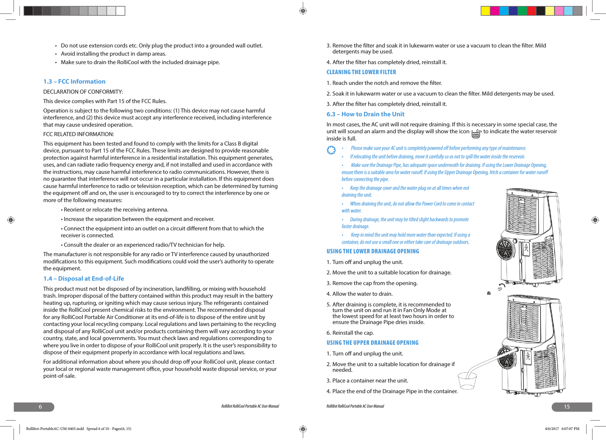 6RolliBot RolliCool Portable AC User Manual•  Do not use extension cords etc. Only plug the product into a grounded wall outlet.•  Avoid installing the product in damp areas.•  Make sure to drain the RolliCool with the included drainage pipe.1.3 – FCC InformationDECLARATION OF CONFORMITY:This device complies with Part 15 of the FCC Rules.Operation is subject to the following two conditions: (1) This device may not cause harmful interference, and (2) this device must accept any interference received, including interference that may cause undesired operation.FCC RELATED INFORMATION:This equipment has been tested and found to comply with the limits for a Class B digital device, pursuant to Part 15 of the FCC Rules. These limits are designed to provide reasonable protection against harmful interference in a residential installation. This equipment generates, uses, and can radiate radio frequency energy and, if not installed and used in accordance with the instructions, may cause harmful interference to radio communications. However, there is no guarantee that interference will not occur in a particular installation. If this equipment does cause harmful interference to radio or television reception, which can be determined by turning the equipment o  and on, the user is encouraged to try to correct the interference by one or more of the following measures:• Reorient or relocate the receiving antenna.• Increase the separation between the equipment and receiver.• Connect the equipment into an outlet on a circuit di erent from that to which the receiver is connected.• Consult the dealer or an experienced radio/TV technician for help.The manufacturer is not responsible for any radio or TV interference caused by unauthorized modi cations to this equipment. Such modi cations could void the user’s authority to operate the equipment.1.4 – Disposal at End-of-LifeThis product must not be disposed of by incineration, land lling, or mixing with household trash. Improper disposal of the battery contained within this product may result in the battery heating up, rupturing, or igniting which may cause serious injury. The refrigerants contained inside the RolliCool present chemical risks to the environment. The recommended disposal for any RolliCool Portable Air Conditioner at its end-of-life is to dispose of the entire unit by contacting your local recycling company. Local regulations and laws pertaining to the recycling and disposal of any RolliCool unit and/or products containing them will vary according to your country, state, and local governments. You must check laws and regulations corresponding to where you live in order to dispose of your RolliCool unit properly. It is the user’s responsibility to dispose of their equipment properly in accordance with local regulations and laws.For additional information about where you should drop o  your RolliCool unit, please contact your local or regional waste management o  ce, your household waste disposal service, or your point-of-sale.15RolliBot RolliCool Portable AC User Manual3. Remove the  lter and soak it in lukewarm water or use a vacuum to clean the  lter. Mild detergents may be used.4. After the  lter has completely dried, reinstall it.CLEANING THE LOWER FILTER1. Reach under the notch and remove the  lter.2. Soak it in lukewarm water or use a vacuum to clean the  lter. Mild detergents may be used.3. After the  lter has completely dried, reinstall it. 6.3 – How to Drain the UnitIn most cases, the AC unit will not require draining. If this is necessary in some special case, the unit will sound an alarm and the display will show the icon   to indicate the water reservoir inside is full. •   Please make sure your AC unit is completely powered o  before performing any type of maintenance. •  If relocating the unit before draining, move it carefully so as not to spill the water inside the reservoir.•   Make sure the Drainage Pipe, has adequate space underneath for draining. If using the Lower Drainage Opening, ensure there is a suitable area for water runo . If using the Upper Drainage Opening, fetch a container for water runo  before connecting the pipe.•  Keep the drainage cover and the water plug on at all times when not draining the unit.•  When draining the unit, do not allow the Power Cord to come in contact with water.•  During drainage, the unit may be tilted slight backwards to promote faster drainage.•   Keep in mind the unit may hold more water than expected. If using a container, do not use a small one or either take care of drainage outdoors.USING THE LOWER DRAINAGE OPENING1. Turn o  and unplug the unit.2. Move the unit to a suitable location for drainage.3. Remove the cap from the opening.4. Allow the water to drain. 5. After draining is complete, it is recommended to turn the unit on and run it in Fan Only Mode at the lowest speed for at least two hours in order to ensure the Drainage Pipe dries inside. 6. Reinstall the cap.USING THE UPPER DRAINAGE OPENING1. Turn o  and unplug the unit.2. Move the unit to a suitable location for drainage if needed.3. Place a container near the unit.4. Place the end of the Drainage Pipe in the container.Rollibot-PortableAC-UM-0403.indd   Spread 6 of 10 - Pages(6, 15)Rollibot-PortableAC-UM-0403.indd   Spread 6 of 10 - Pages(6, 15) 4/6/2017   6:07:07 PM4/6/2017   6:07:07 PM