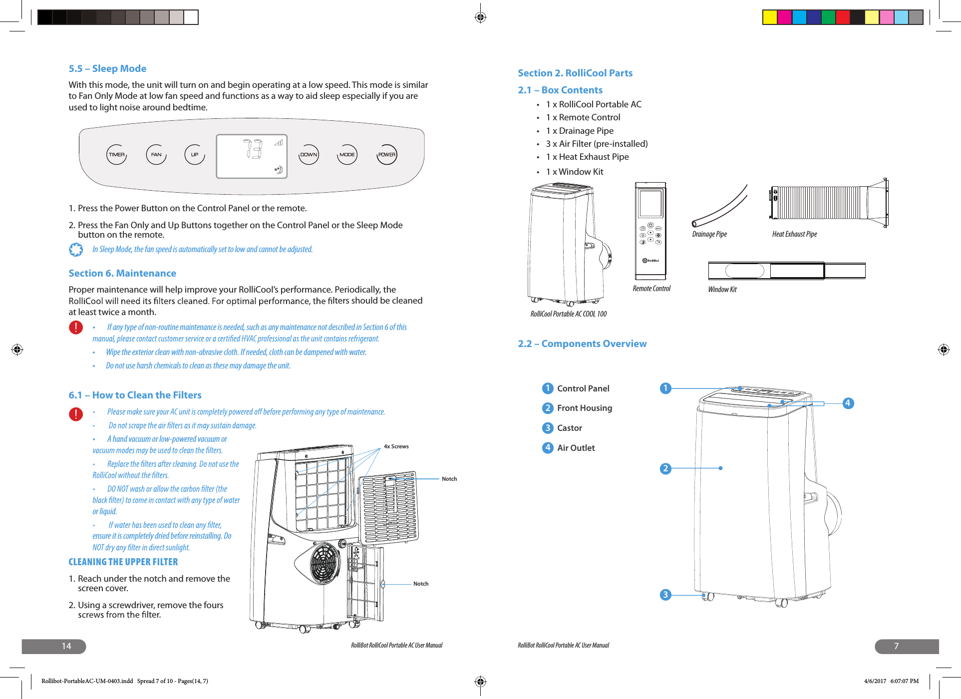 14 RolliBot RolliCool Portable AC User Manual5.5 – Sleep ModeWith this mode, the unit will turn on and begin operating at a low speed. This mode is similar to Fan Only Mode at low fan speed and functions as a way to aid sleep especially if you are used to light noise around bedtime.1. Press the Power Button on the Control Panel or the remote.2. Press the Fan Only and Up Buttons together on the Control Panel or the Sleep Mode button on the remote.In Sleep Mode, the fan speed is automatically set to low and cannot be adjusted. Section 6. MaintenanceProper maintenance will help improve your RolliCool’s performance. Periodically, the  lters should be cleaned at least twice a month. •   If any type of non-routine maintenance is needed, such as any maintenance not described in Section 6 of this •  Wipe the exterior clean with non-abrasive cloth. If needed, cloth can be dampened with water.•  Do not use harsh chemicals to clean as these may damage the unit.6.1 – How to Clean the Filters•   A hand vacuum or low-powered vacuum or or liquid.ensure it is completely dried before reinstalling. Do CLEANING THE UPPER FILTER1. Reach under the notch and remove the screen cover.2. Using a screwdriver, remove the fours  lter.4x ScrewsNotchNotch7RolliBot RolliCool Portable AC User ManualSection 2. RolliCool Parts2.1 – Box Contents•  1 x RolliCool Portable AC•  1 x Remote Control •  1 x Drainage Pipe  •  3 x Air Filter (pre-installed) •  1 x Heat Exhaust Pipe •  1 x Window Kit 2.2 – Components OverviewFCRolliCool Portable AC COOL 100Remote ControlDrainage Pipe Heat Exhaust PipeWindow Kit12341Control Panel2Front Housing3Castor4Air OutletRollibot-PortableAC-UM-0403.indd   Spread 7 of 10 - Pages(14, 7) 4/6/2017   6:07:07 PM