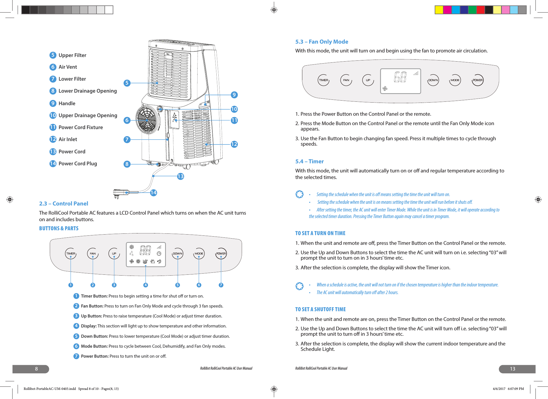 8RolliBot RolliCool Portable AC User Manual2.3 – Control PanelThe RolliCool Portable AC features a LCD Control Panel which turns on when the AC unit turns on and includes buttons. BUTTONS &amp; PARTS5678910111213145Upper Filter6Air Vent7Lower Filter8Lower Drainage Opening9Handle10 Upper Drainage Opening11 Power Cord Fixture12 Air Inlet13 Power Cord14 Power Cord Plug1 2 3 4 5 6 71Timer Button: Press to begin setting a time for shut o or turn on.2Fan Button: Press to turn on Fan Only Mode and cycle through 3 fan speeds.3Up Button: Press to raise temperature (Cool Mode) or adjust timer duration.4Display: This section will light up to show temperature and other information.5Down Button: Press to lower temperature (Cool Mode) or adjust timer duration.6Mode Button: Press to cycle between Cool, Dehumidify, and Fan Only modes.7Power Button: Press to turn the unit on or o.13RolliBot RolliCool Portable AC User Manual5.3 – Fan Only ModeWith this mode, the unit will turn on and begin using the fan to promote air circulation.1. Press the Power Button on the Control Panel or the remote.2. Press the Mode Button on the Control Panel or the remote until the Fan Only Mode icon appears. 3. Use the Fan Button to begin changing fan speed. Press it multiple times to cycle through speeds. 5.4 – TimerWith this mode, the unit will automatically turn on or o  and regular temperature according to the selected times.•  Setting the schedule when the unit is o  means setting the time the unit will turn on.•   Setting the schedule when the unit is on means setting the time the unit will run before it shuts o .•  After setting the timer, the AC unit will enter Timer Mode. While the unit is in Timer Mode, it will operate according to the selected timer duration. Pressing the Timer Button again may cancel a timer program.TO SET A TURN ON TIME1. When the unit and remote are o , press the Timer Button on the Control Panel or the remote. 2. Use the Up and Down Buttons to select the time the AC unit will turn on i.e. selecting “03” will prompt the unit to turn on in 3 hours’ time etc. 3. After the selection is complete, the display will show the Timer icon.•  When a schedule is active, the unit will not turn on if the chosen temperature is higher than the indoor temperature.•  The AC unit will automatically turn o  after 2 hours.TO SET A SHUTOFF TIME1. When the unit and remote are on, press the Timer Button on the Control Panel or the remote.2. Use the Up and Down Buttons to select the time the AC unit will turn o  i.e. selecting “03” will prompt the unit to turn o  in 3 hours’ time etc. 3. After the selection is complete, the display will show the current indoor temperature and the Schedule Light.Rollibot-PortableAC-UM-0403.indd   Spread 8 of 10 - Pages(8, 13)Rollibot-PortableAC-UM-0403.indd   Spread 8 of 10 - Pages(8, 13) 4/6/2017   6:07:09 PM4/6/2017   6:07:09 PM