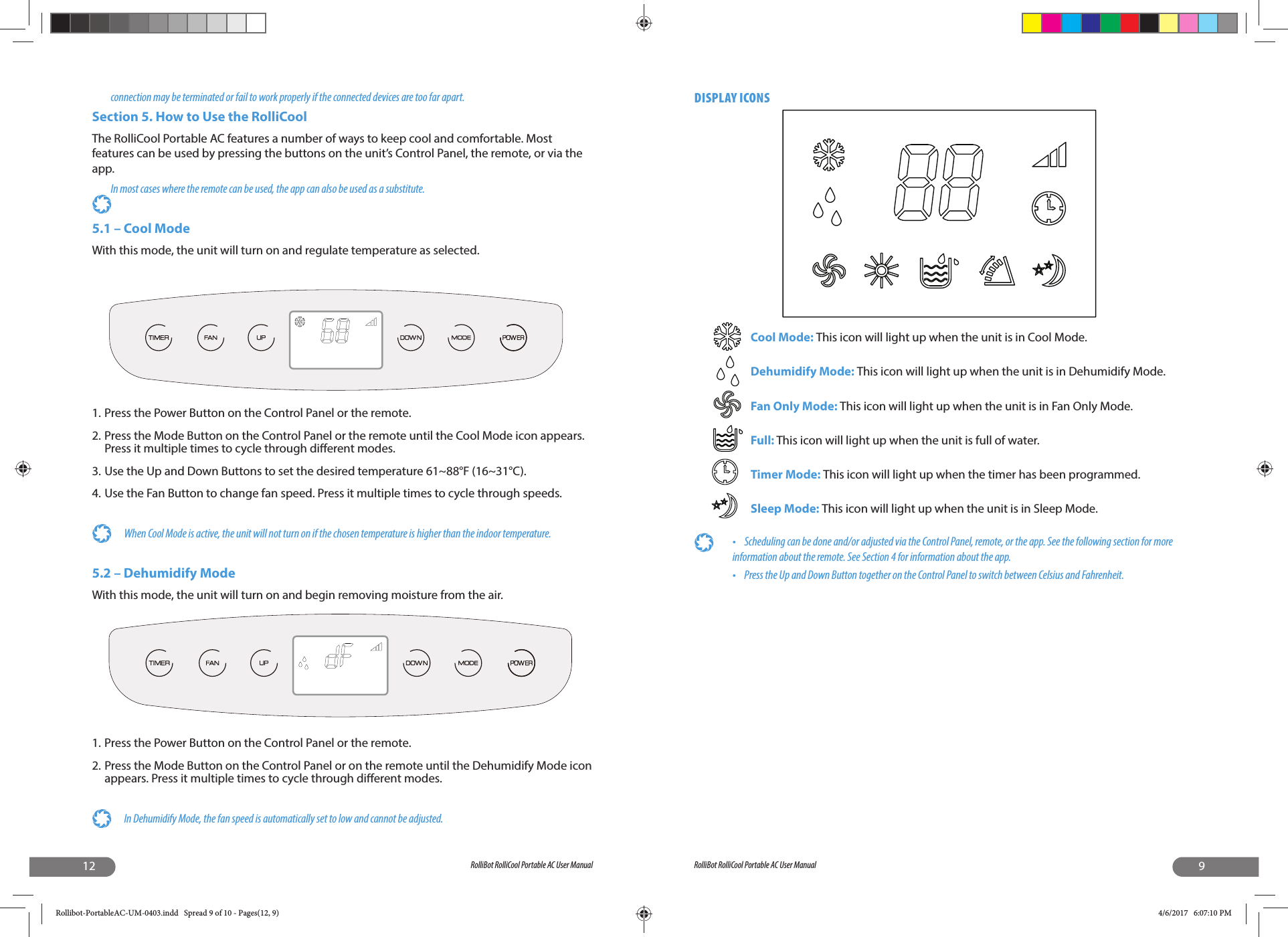 12 RolliBot RolliCool Portable AC User Manualconnection may be terminated or fail to work properly if the connected devices are too far apart.Section 5. How to Use the RolliCool The RolliCool Portable AC features a number of ways to keep cool and comfortable. Most features can be used by pressing the buttons on the unit’s Control Panel, the remote, or via the app. In most cases where the remote can be used, the app can also be used as a substitute.5.1 – Cool ModeWith this mode, the unit will turn on and regulate temperature as selected.1. Press the Power Button on the Control Panel or the remote.2. Press the Mode Button on the Control Panel or the remote until the Cool Mode icon appears. Press it multiple times to cycle through di erent modes.3. Use the Up and Down Buttons to set the desired temperature 61~88°F (16~31°C).4. Use the Fan Button to change fan speed. Press it multiple times to cycle through speeds.When Cool Mode is active, the unit will not turn on if the chosen temperature is higher than the indoor temperature. 5.2 – Dehumidify ModeWith this mode, the unit will turn on and begin removing moisture from the air.1. Press the Power Button on the Control Panel or the remote.2. Press the Mode Button on the Control Panel or on the remote until the Dehumidify Mode icon appears. Press it multiple times to cycle through di erent modes.In Dehumidify Mode, the fan speed is automatically set to low and cannot be adjusted. 9RolliBot RolliCool Portable AC User ManualDISPLAY ICONSCool Mode: This icon will light up when the unit is in Cool Mode.Dehumidify Mode: This icon will light up when the unit is in Dehumidify Mode.Fan Only Mode: This icon will light up when the unit is in Fan Only Mode.Full: This icon will light up when the unit is full of water.Timer Mode: This icon will light up when the timer has been programmed.Sleep Mode: This icon will light up when the unit is in Sleep Mode.•  Scheduling can be done and/or adjusted via the Control Panel, remote, or the app. See the following section for more information about the remote. See Section 4 for information about the app.•  Press the Up and Down Button together on the Control Panel to switch between Celsius and Fahrenheit.Rollibot-PortableAC-UM-0403.indd   Spread 9 of 10 - Pages(12, 9)Rollibot-PortableAC-UM-0403.indd   Spread 9 of 10 - Pages(12, 9) 4/6/2017   6:07:10 PM4/6/2017   6:07:10 PM