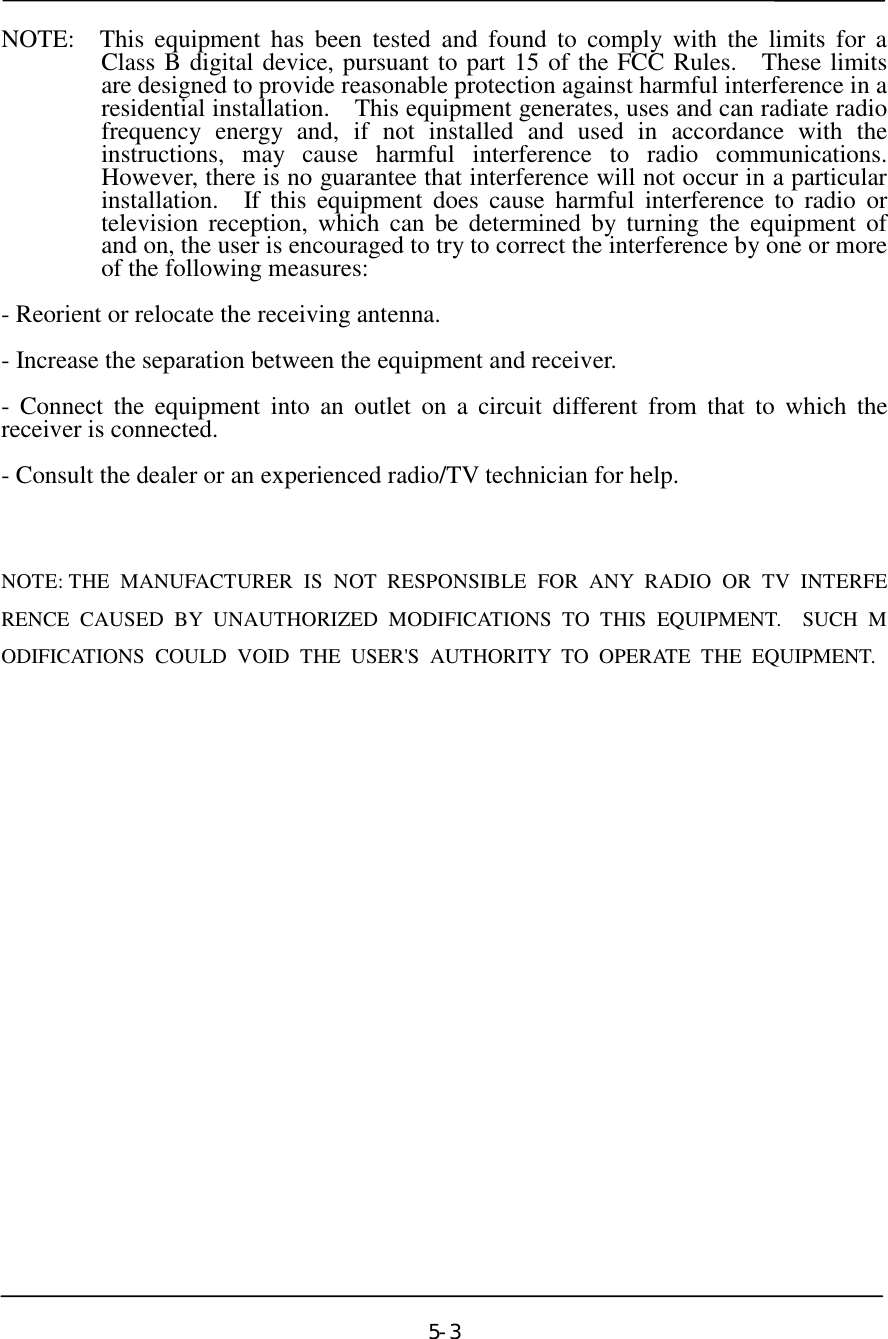   NOTE:  This equipment has been tested and found to comply with the limits for a Class B digital device, pursuant to part 15 of the FCC Rules.  These limits are designed to provide reasonable protection against harmful interference in a residential installation.  This equipment generates, uses and can radiate radio frequency energy and, if not installed and used in accordance with the instructions, may cause harmful interference to radio communications.  However, there is no guarantee that interference will not occur in a particular installation.  If this equipment does cause harmful interference to radio or television reception, which can be determined by turning the equipment of  and on, the user is encouraged to try to correct the interference by one or more of the following measures:  - Reorient or relocate the receiving antenna.  - Increase the separation between the equipment and receiver.  - Connect the equipment into an outlet on a circuit different from that to which the receiver is connected.  - Consult the dealer or an experienced radio/TV technician for help.   NOTE: THE MANUFACTURER IS NOT RESPONSIBLE FOR ANY RADIO OR TV INTERFERENCE CAUSED BY UNAUTHORIZED MODIFICATIONS TO THIS EQUIPMENT.  SUCH MODIFICATIONS COULD VOID THE USER&apos;S AUTHORITY TO OPERATE THE EQUIPMENT.                  5-3󰚟