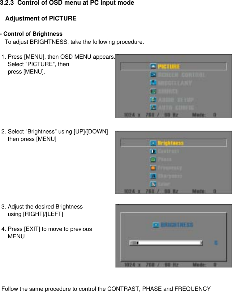 3.2.3  Control of OSD menu at PC input mode   Adjustment of PICTURE- Control of Brightness   To adjust BRIGHTNESS, take the following procedure. 1. Press [MENU], then OSD MENU appears.     Select &quot;PICTURE&quot;, then     press [MENU]. 2. Select &quot;Brightness&quot; using [UP]/[DOWN]     then press [MENU] 3. Adjust the desired Brightness      using [RIGHT]/[LEFT] 4. Press [EXIT] to move to previous     MENU  Follow the same procedure to control the CONTRAST, PHASE and FREQUENCY