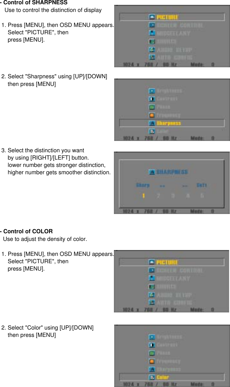 - Control of SHARPNESS   Use to control the distinction of display 1. Press [MENU], then OSD MENU appears.     Select &quot;PICTURE&quot;, then     press [MENU]. 2. Select &quot;Sharpness&quot; using [UP]/[DOWN]     then press [MENU] 3. Select the distinction you want      by using [RIGHT]/[LEFT] button.     lower number gets stronger distinction,     higher number gets smoother distinction.- Control of COLOR  Use to adjust the density of color. 1. Press [MENU], then OSD MENU appears.     Select &quot;PICTURE&quot;, then     press [MENU]. 2. Select &quot;Color&quot; using [UP]/[DOWN]     then press [MENU]