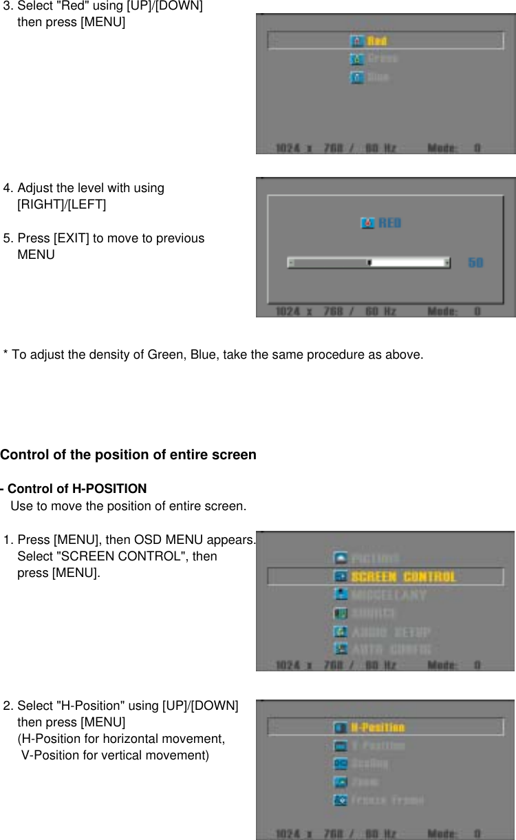  3. Select &quot;Red&quot; using [UP]/[DOWN]     then press [MENU] 4. Adjust the level with using      [RIGHT]/[LEFT] 5. Press [EXIT] to move to previous     MENU  * To adjust the density of Green, Blue, take the same procedure as above.Control of the position of entire screen- Control of H-POSITION    Use to move the position of entire screen. 1. Press [MENU], then OSD MENU appears.     Select &quot;SCREEN CONTROL&quot;, then     press [MENU]. 2. Select &quot;H-Position&quot; using [UP]/[DOWN]     then press [MENU]     (H-Position for horizontal movement,      V-Position for vertical movement)