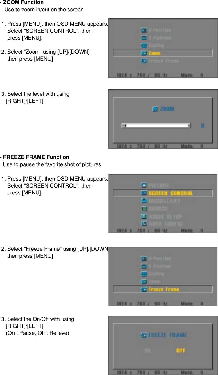 - ZOOM Function   Use to zoom in/out on the screen. 1. Press [MENU], then OSD MENU appears.     Select &quot;SCREEN CONTROL&quot;, then     press [MENU]. 2. Select &quot;Zoom&quot; using [UP]/[DOWN]     then press [MENU] 3. Select the level with using     [RIGHT]/[LEFT]- FREEZE FRAME Function  Use to pause the favorite shot of pictures. 1. Press [MENU], then OSD MENU appears.     Select &quot;SCREEN CONTROL&quot;, then     press [MENU]. 2. Select &quot;Freeze Frame&quot; using [UP]/[DOWN]     then press [MENU] 3. Select the On/Off with using     [RIGHT]/[LEFT]    (On : Pause, Off : Relieve)