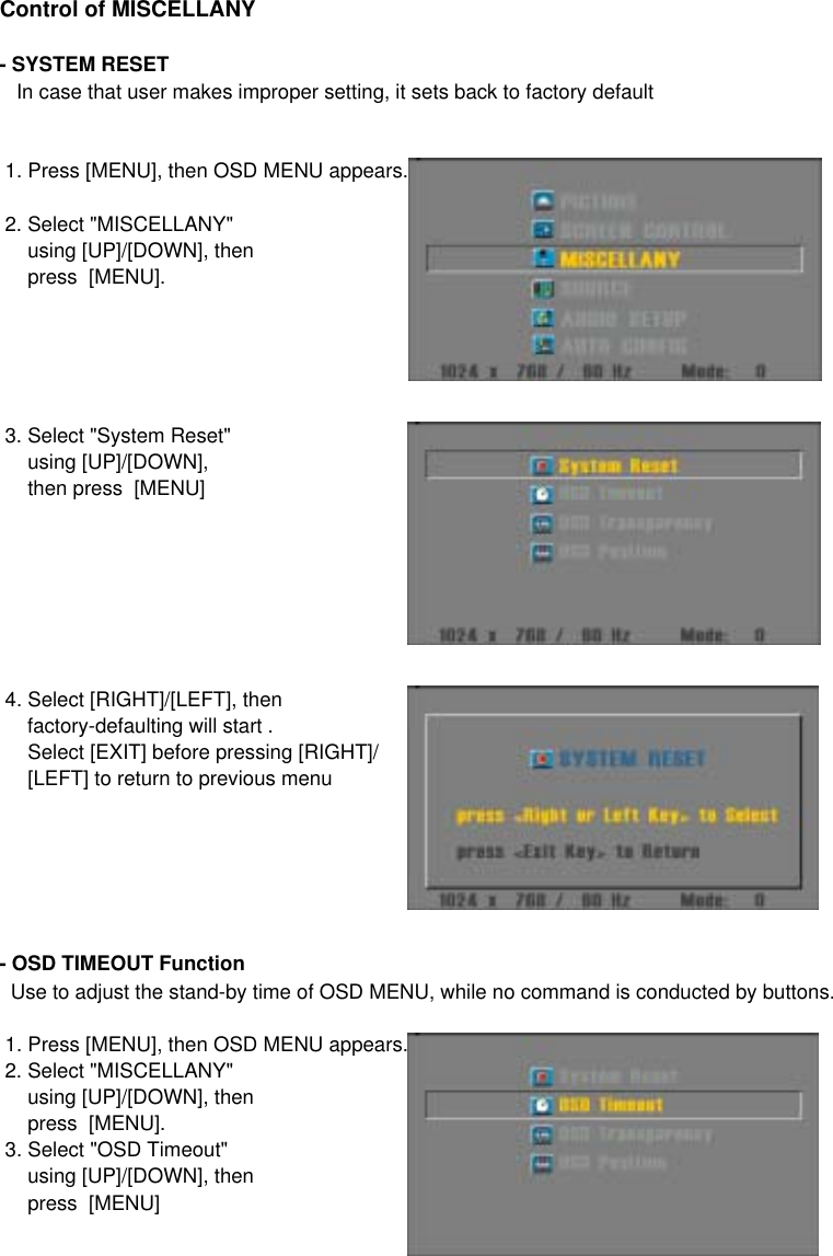 Control of MISCELLANY- SYSTEM RESET   In case that user makes improper setting, it sets back to factory default 1. Press [MENU], then OSD MENU appears. 2. Select &quot;MISCELLANY&quot;      using [UP]/[DOWN], then     press  [MENU]. 3. Select &quot;System Reset&quot;     using [UP]/[DOWN],     then press  [MENU] 4. Select [RIGHT]/[LEFT], then     factory-defaulting will start .     Select [EXIT] before pressing [RIGHT]/     [LEFT] to return to previous menu- OSD TIMEOUT Function  Use to adjust the stand-by time of OSD MENU, while no command is conducted by buttons. 1. Press [MENU], then OSD MENU appears. 2. Select &quot;MISCELLANY&quot;      using [UP]/[DOWN], then     press  [MENU]. 3. Select &quot;OSD Timeout&quot;     using [UP]/[DOWN], then     press  [MENU]