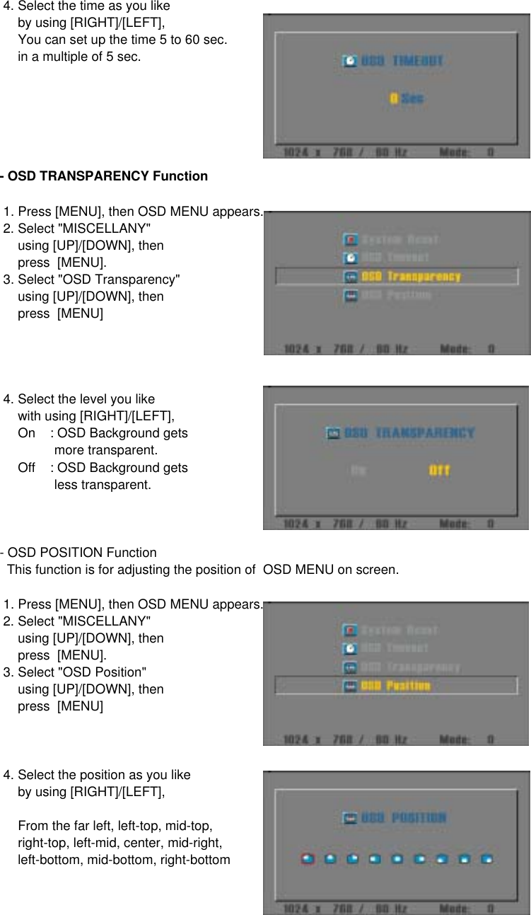  4. Select the time as you like      by using [RIGHT]/[LEFT],     You can set up the time 5 to 60 sec.     in a multiple of 5 sec.- OSD TRANSPARENCY Function 1. Press [MENU], then OSD MENU appears. 2. Select &quot;MISCELLANY&quot;      using [UP]/[DOWN], then     press  [MENU]. 3. Select &quot;OSD Transparency&quot;     using [UP]/[DOWN], then     press  [MENU] 4. Select the level you like      with using [RIGHT]/[LEFT],     On    : OSD Background gets                more transparent.     Off    : OSD Background gets               less transparent.- OSD POSITION Function  This function is for adjusting the position of  OSD MENU on screen. 1. Press [MENU], then OSD MENU appears. 2. Select &quot;MISCELLANY&quot;      using [UP]/[DOWN], then     press  [MENU]. 3. Select &quot;OSD Position&quot;     using [UP]/[DOWN], then     press  [MENU] 4. Select the position as you like      by using [RIGHT]/[LEFT],     From the far left, left-top, mid-top,     right-top, left-mid, center, mid-right,     left-bottom, mid-bottom, right-bottom