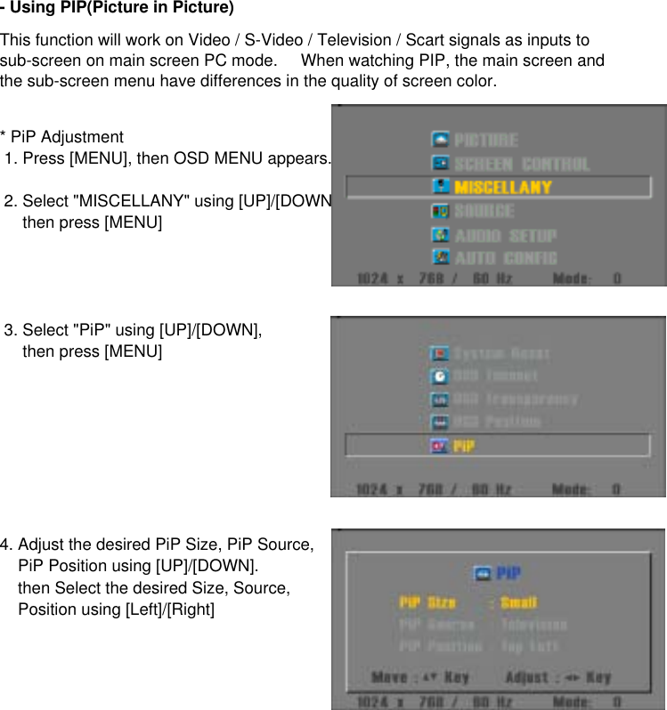 * PiP Adjustment 1. Press [MENU], then OSD MENU appears. 2. Select &quot;MISCELLANY&quot; using [UP]/[DOWN]     then press [MENU] 3. Select &quot;PiP&quot; using [UP]/[DOWN],     then press [MENU]4. Adjust the desired PiP Size, PiP Source,    PiP Position using [UP]/[DOWN].    then Select the desired Size, Source,     Position using [Left]/[Right]- Using PIP(Picture in Picture)This function will work on Video / S-Video / Television / Scart signals as inputs tosub-screen on main screen PC mode.     When watching PIP, the main screen andthe sub-screen menu have differences in the quality of screen color.