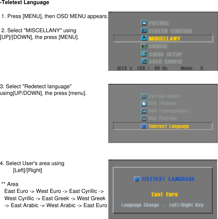 -Teletext Language4. Select User&apos;s area using ** Area   East Euro -&gt; West Euro -&gt; East Cyrillic -&gt;   West Cyrillic -&gt; East Greek -&gt; West Greek   -&gt; East Arabic -&gt; West Arabic -&gt; East Euro    [Left]/[Right]3. Select &quot;Redetect language&quot;using[UP/DOWN], the press [menu]. 1. Press [MENU], then OSD MENU appears. 2. Select &quot;MISCELLANY&quot; using[UP]/[DOWN], the press [MENU].