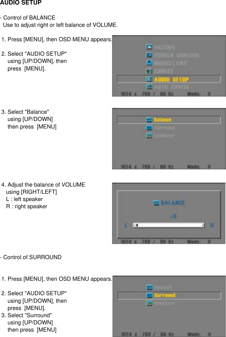 AUDIO SETUP - Control of BALANCE  Use to adjust right or left balance of VOLUME. 1. Press [MENU], then OSD MENU appears. 2. Select &quot;AUDIO SETUP&quot;      using [UP/DOWN], then     press  [MENU]. 3. Select &quot;Balance&quot;     using [UP/DOWN]     then press  [MENU] 4. Adjust the balance of VOLUME    using [RIGHT/LEFT]    L : left speaker    R : right speaker- Control of SURROUND 1. Press [MENU], then OSD MENU appears. 2. Select &quot;AUDIO SETUP&quot;      using [UP/DOWN], then     press  [MENU]. 3. Select &quot;Surround&quot;     using [UP/DOWN]     then press  [MENU]