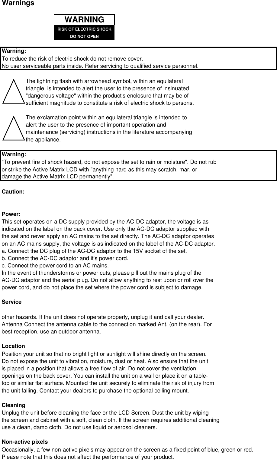 WarningsWarning:To reduce the risk of electric shock do not remove cover.No user serviceable parts inside. Refer servicing to qualified service personnel.The lightning flash with arrowhead symbol, within an equilateral triangle, is intended to alert the user to the presence of insinuated&quot;dangerous voltage&quot; within the product&apos;s enclosure that may be ofsufficient magnitude to constitute a risk of electric shock to persons.The exclamation point within an equilateral triangle is intended to alert the user to the presence of important operation and maintenance (servicing) instructions in the literature accompanyingthe appliance.Warning:&quot;To prevent fire of shock hazard, do not expose the set to rain or moisture&quot;. Do not rubor strike the Active Matrix LCD with &quot;anything hard as this may scratch, mar, or damage the Active Matrix LCD permanently&quot;.Caution:Power:This set operates on a DC supply provided by the AC-DC adaptor, the voltage is asindicated on the label on the back cover. Use only the AC-DC adaptor supplied withthe set and never apply an AC mains to the set directly. The AC-DC adaptor operates on an AC mains supply, the voltage is as indicated on the label of the AC-DC adaptor.a. Connect the DC plug of the AC-DC adaptor to the 15V socket of the set.b. Connect the AC-DC adaptor and it&apos;s power cord.c. Connect the power cord to an AC mains.In the event of thunderstorms or power cuts, please pill out the mains plug of the AC-DC adaptor and the aerial plug. Do not allow anything to rest upon or roll over thepower cord, and do not place the set where the power cord is subject to damage.Serviceother hazards. If the unit does not operate properly, unplug it and call your dealer.Antenna Connect the antenna cable to the connection marked Ant. (on the rear). Forbest reception, use an outdoor antenna.LocationPosition your unit so that no bright light or sunlight will shine directly on the screen. Do not expose the unit to vibration, moisture, dust or heat. Also ensure that the unit is placed in a position that allows a free flow of air. Do not cover the ventilationopenings on the back cover. You can install the unit on a wall or place it on a table-top or similar flat surface. Mounted the unit securely to eliminate the risk of injury fromthe unit falling. Contact your dealers to purchase the optional ceiling mount.CleaningUnplug the unit before cleaning the face or the LCD Screen. Dust the unit by wiping the screen and cabinet with a soft, clean cloth. If the screen requires additional cleaninguse a clean, damp cloth. Do not use liquid or aerosol cleaners.Non-active pixelsOccasionally, a few non-active pixels may appear on the screen as a fixed point of blue, green or red.Please note that this does not affect the performance of your product.RISK OF ELECTRIC SHOCKDO NOT OPENWARNING
