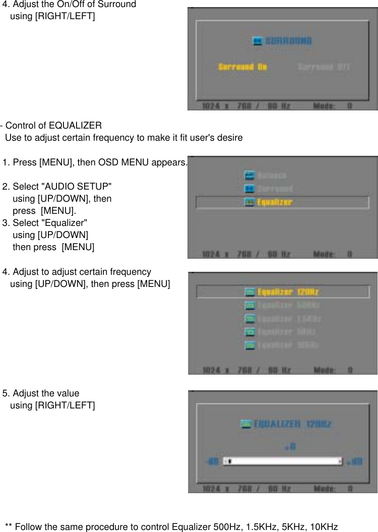  4. Adjust the On/Off of Surround    using [RIGHT/LEFT]- Control of EQUALIZER  Use to adjust certain frequency to make it fit user&apos;s desire 1. Press [MENU], then OSD MENU appears. 2. Select &quot;AUDIO SETUP&quot;      using [UP/DOWN], then     press  [MENU]. 3. Select &quot;Equalizer&quot;     using [UP/DOWN]     then press  [MENU] 4. Adjust to adjust certain frequency    using [UP/DOWN], then press [MENU] 5. Adjust the value    using [RIGHT/LEFT]  ** Follow the same procedure to control Equalizer 500Hz, 1.5KHz, 5KHz, 10KHz