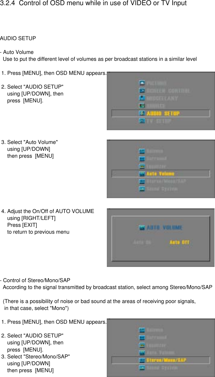 3.2.4  Control of OSD menu while in use of VIDEO or TV Input AUDIO SETUP- Auto Volume  Use to put the different level of volumes as per broadcast stations in a similar level  1. Press [MENU], then OSD MENU appears. 2. Select &quot;AUDIO SETUP&quot;      using [UP/DOWN], then     press  [MENU]. 3. Select &quot;Auto Volume&quot;     using [UP/DOWN]     then press  [MENU] 4. Adjust the On/Off of AUTO VOLUME     using [RIGHT/LEFT]     Press [EXIT]     to return to previous menu- Control of Stereo/Mono/SAP  According to the signal transmitted by broadcast station, select among Stereo/Mono/SAP  (There is a possibility of noise or bad sound at the areas of receiving poor signals,   in that case, select &quot;Mono&quot;) 1. Press [MENU], then OSD MENU appears. 2. Select &quot;AUDIO SETUP&quot;      using [UP/DOWN], then     press  [MENU]. 3. Select &quot;Stereo/Mono/SAP&quot;     using [UP/DOWN]     then press  [MENU]