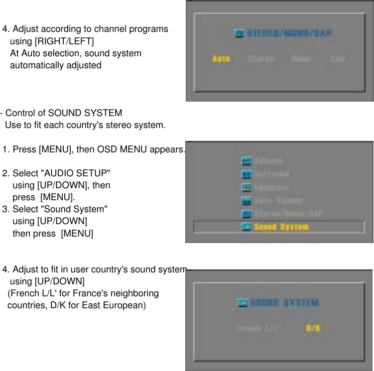  4. Adjust according to channel programs    using [RIGHT/LEFT]    At Auto selection, sound system     automatically adjusted- Control of SOUND SYSTEM  Use to fit each country&apos;s stereo system. 1. Press [MENU], then OSD MENU appears. 2. Select &quot;AUDIO SETUP&quot;      using [UP/DOWN], then     press  [MENU]. 3. Select &quot;Sound System&quot;     using [UP/DOWN]     then press  [MENU] 4. Adjust to fit in user country&apos;s sound system    using [UP/DOWN]   (French L/L&apos; for France&apos;s neighboring    countries, D/K for East European)