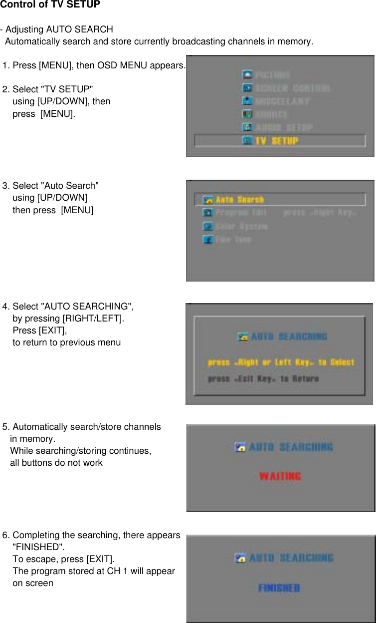 Control of TV SETUP- Adjusting AUTO SEARCH  Automatically search and store currently broadcasting channels in memory. 1. Press [MENU], then OSD MENU appears. 2. Select &quot;TV SETUP&quot;      using [UP/DOWN], then     press  [MENU]. 3. Select &quot;Auto Search&quot;     using [UP/DOWN]     then press  [MENU] 4. Select &quot;AUTO SEARCHING&quot;,     by pressing [RIGHT/LEFT].     Press [EXIT],     to return to previous menu 5. Automatically search/store channels     in memory.    While searching/storing continues,    all buttons do not work 6. Completing the searching, there appears     &quot;FINISHED&quot;.     To escape, press [EXIT].     The program stored at CH 1 will appear     on screen