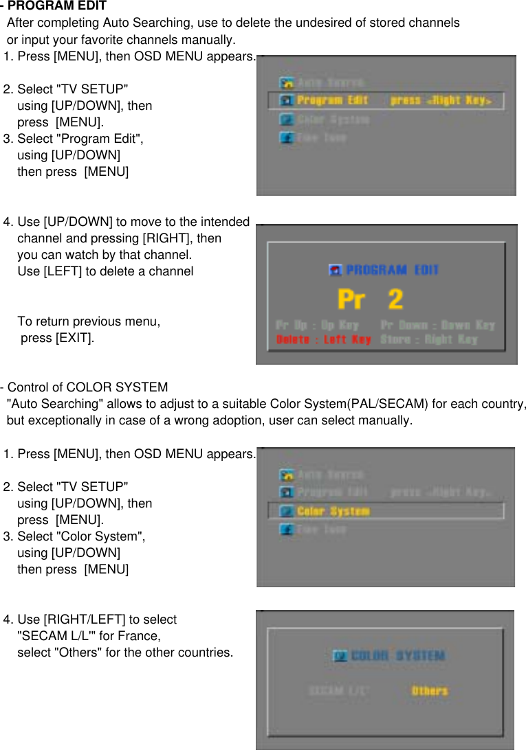 - PROGRAM EDIT  After completing Auto Searching, use to delete the undesired of stored channels  or input your favorite channels manually. 1. Press [MENU], then OSD MENU appears. 2. Select &quot;TV SETUP&quot;      using [UP/DOWN], then     press  [MENU]. 3. Select &quot;Program Edit&quot;,     using [UP/DOWN]     then press  [MENU] 4. Use [UP/DOWN] to move to the intended      channel and pressing [RIGHT], then     you can watch by that channel.     Use [LEFT] to delete a channel     To return previous menu,       press [EXIT].- Control of COLOR SYSTEM  &quot;Auto Searching&quot; allows to adjust to a suitable Color System(PAL/SECAM) for each country,  but exceptionally in case of a wrong adoption, user can select manually. 1. Press [MENU], then OSD MENU appears. 2. Select &quot;TV SETUP&quot;      using [UP/DOWN], then     press  [MENU]. 3. Select &quot;Color System&quot;,     using [UP/DOWN]     then press  [MENU] 4. Use [RIGHT/LEFT] to select     &quot;SECAM L/L&apos;&quot; for France,     select &quot;Others&quot; for the other countries.