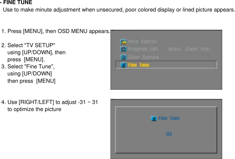 - FINE TUNE  Use to make minute adjustment when unsecured, poor colored display or lined picture appears. 1. Press [MENU], then OSD MENU appears. 2. Select &quot;TV SETUP&quot;      using [UP/DOWN], then     press  [MENU]. 3. Select &quot;Fine Tune&quot;,     using [UP/DOWN]     then press  [MENU] 4. Use [RIGHT/LEFT] to adjust -31 ~ 31     to optimize the picture