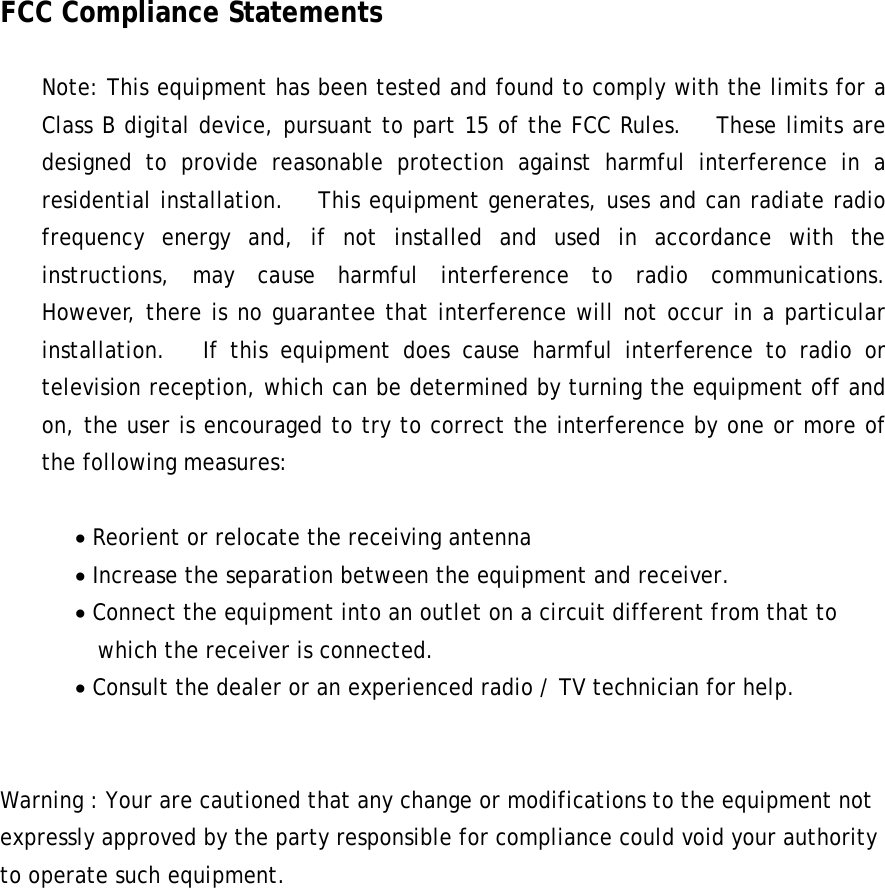 FCC Compliance Statements  Note: This equipment has been tested and found to comply with the limits for a Class B digital device, pursuant to part 15 of the FCC Rules.   These limits are designed to provide reasonable protection against harmful interference in a residential installation.   This equipment generates, uses and can radiate radio frequency energy and, if not installed and used in accordance with the instructions, may cause harmful interference to radio communications.   However, there is no guarantee that interference will not occur in a particular installation.   If this equipment does cause harmful interference to radio or television reception, which can be determined by turning the equipment off and on, the user is encouraged to try to correct the interference by one or more of the following measures:  • Reorient or relocate the receiving antenna • Increase the separation between the equipment and receiver. • Connect the equipment into an outlet on a circuit different from that to     which the receiver is connected. • Consult the dealer or an experienced radio / TV technician for help.   Warning : Your are cautioned that any change or modifications to the equipment not expressly approved by the party responsible for compliance could void your authority to operate such equipment.   