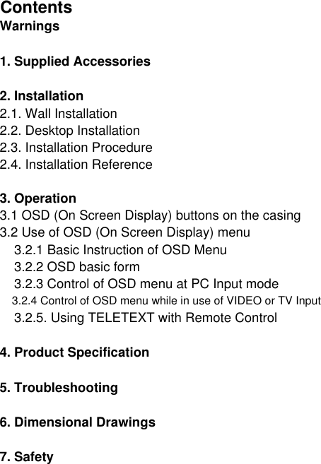 Contents7. Safety5. Troubleshooting6. Dimensional Drawings    3.2.4 Control of OSD menu while in use of VIDEO or TV Input    3.2.5. Using TELETEXT with Remote Control4. Product SpecificationWarnings1. Supplied Accessories2. Installation2.1. Wall Installation2.2. Desktop Installation2.3. Installation Procedure2.4. Installation Reference3. Operation3.1 OSD (On Screen Display) buttons on the casing3.2 Use of OSD (On Screen Display) menu    3.2.1 Basic Instruction of OSD Menu    3.2.2 OSD basic form    3.2.3 Control of OSD menu at PC Input mode