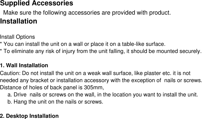 Supplied Accessories  Make sure the following accessories are provided with product.InstallationInstall Options* You can install the unit on a wall or place it on a table-like surface.* To eliminate any risk of injury from the unit falling, it should be mounted securely.1. Wall InstallationCaution: Do not install the unit on a weak wall surface, like plaster etc. it is not  needed any bracket or installation accessory with the exception of  nails or screws.Distance of holes of back panel is 305mm,     a. Drive  nails or screws on the wall, in the location you want to install the unit.     b. Hang the unit on the nails or screws.2. Desktop Installation