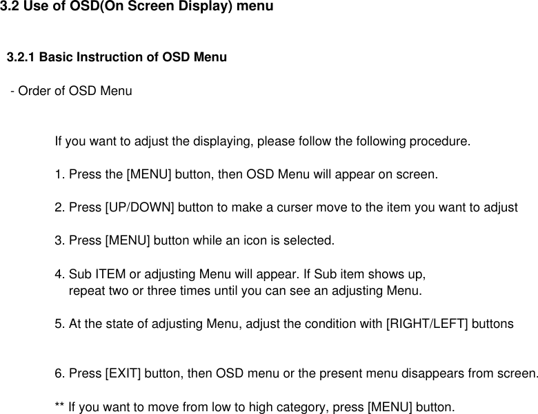 3.2 Use of OSD(On Screen Display) menu  3.2.1 Basic Instruction of OSD Menu   - Order of OSD MenuIf you want to adjust the displaying, please follow the following procedure.1. Press the [MENU] button, then OSD Menu will appear on screen.2. Press [UP/DOWN] button to make a curser move to the item you want to adjust3. Press [MENU] button while an icon is selected.4. Sub ITEM or adjusting Menu will appear. If Sub item shows up,    repeat two or three times until you can see an adjusting Menu.5. At the state of adjusting Menu, adjust the condition with [RIGHT/LEFT] buttons6. Press [EXIT] button, then OSD menu or the present menu disappears from screen.** If you want to move from low to high category, press [MENU] button.