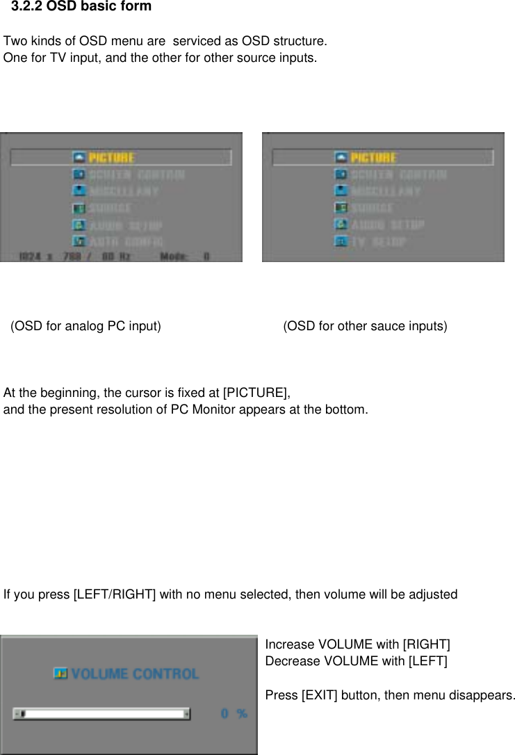   3.2.2 OSD basic formTwo kinds of OSD menu are  serviced as OSD structure. One for TV input, and the other for other source inputs.  (OSD for analog PC input)      (OSD for other sauce inputs)At the beginning, the cursor is fixed at [PICTURE],and the present resolution of PC Monitor appears at the bottom.If you press [LEFT/RIGHT] with no menu selected, then volume will be adjustedIncrease VOLUME with [RIGHT]Decrease VOLUME with [LEFT]Press [EXIT] button, then menu disappears.