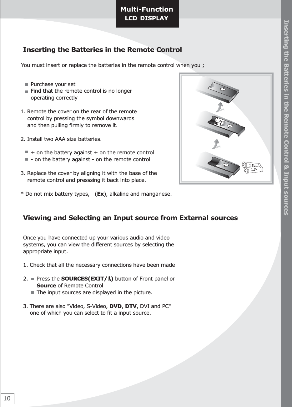 Once you have connected up your various audio and video systems, you can view the different sources by selecting the appropriate input.1. Check that all the necessary connections have been made2.     Press the SOURCES(EXIT/  ) button of Front panel or         Source of Remote Control        The input sources are displayed in the picture.    3. There are also &quot;Video, S-Video, DVD, DTV, DVI and PC&quot;     one of which you can select to fit a input source.10Inserting the Batteries in the Remote ControlInserting the Batteries in the Remote Control &amp; Input sourcesViewing and Selecting an Input source from External sourcesYou must insert or replace the batteries in the remote control when you ;      Purchase your set      Find that the remote control is no longer       operating correctly1. Remote the cover on the rear of the remote     control by pressing the symbol downwards      and then pulling firmly to remove it.2. Install two AAA size batteries.      + on the battery against + on the remote control      - on the battery against - on the remote control3. Replace the cover by aligning it with the base of the     remote control and presssing it back into place.  * Do not mix battery types,   (Ex), alkaline and manganese.1.5V1.5V1.5V1.5V