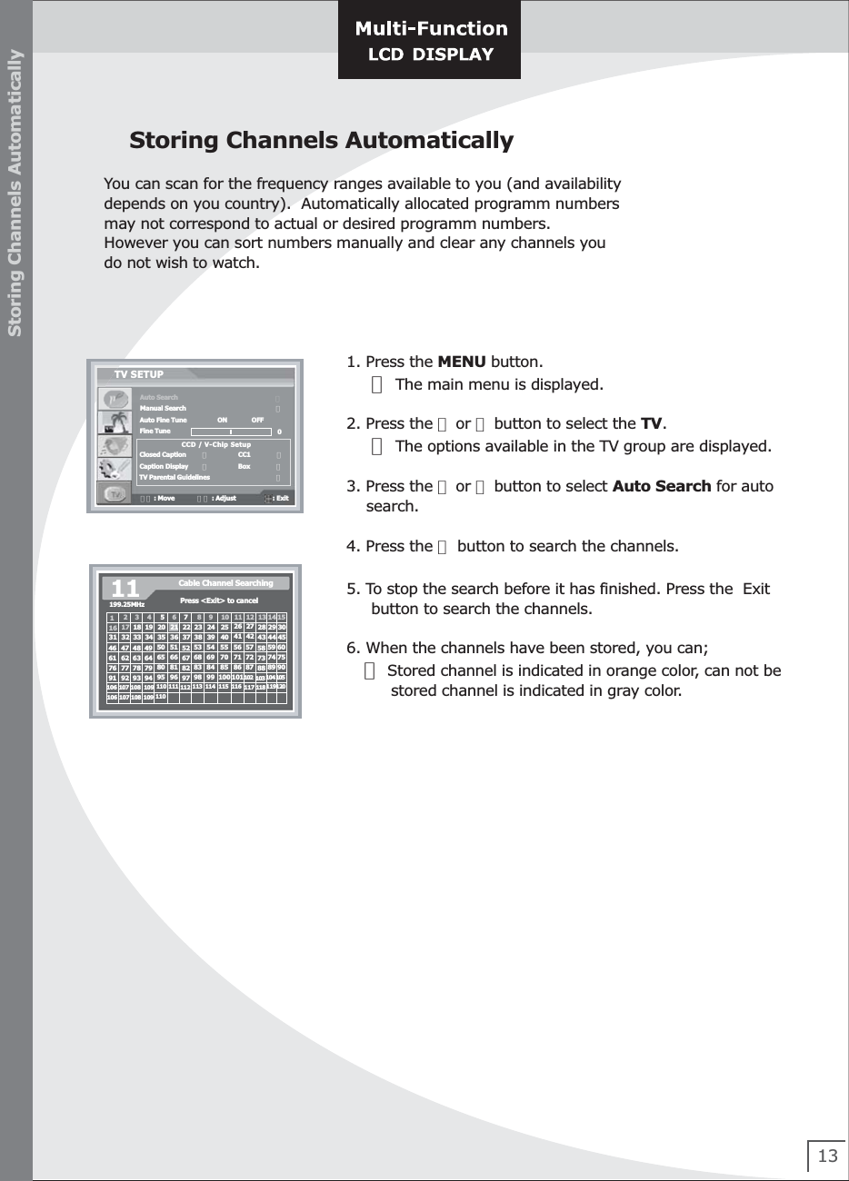 13Storing Channels AutomaticallyYou can scan for the frequency ranges available to you (and availabilitydepends on you country).  Automatically allocated programm numbers may not correspond to actual or desired programm numbers.However you can sort numbers manually and clear any channels youdo not wish to watch.1. Press the MENU button.     ☞ The main menu is displayed.2. Press the ▲ or ▼ button to select the TV.     ☞ The options available in the TV group are displayed.3. Press the ▲ or ▼ button to select Auto Search for auto     search.    4. Press the ▶ button to search the channels.    5. To stop the search before it has finished. Press the  Exit     button to search the channels.6. When the channels have been stored, you can;    ☞ Stored channel is indicated in orange color, can not be         stored channel is indicated in gray color.Storing Channels AutomaticallyAuto SearchManual SearchAuto Fine TuneFine TuneClosed CaptionCaption DisplayTV Parental GuidelinesTV SETUP                                           ▶                               ▶▼▲ : Move             ◀▶ : Adjust                     : Exit   ON              OFFCCD / V-Chip Setup0◀                 CC1               ▶◀                 Box               ▶                               ▶199.25MHz11 Cable Channel SearchingPress &lt;Exit&gt; to cancel1234 567891011 12 13 14 1516 17 18 19 20 22 23 24 25 26 27 28 29 3031 32 33 34 35 36 37 38 39 40 41 42 43 44 4546 47 48 49 50 51 52 53 54 55 56 57 58 59 6061 62 63 64 65 66 67 68 69 70 71 72 73 74 7576 77 78 79 80 81 82 83 84 85 86 87 88 89 9091 92 93 94 95 96 97 98 99 100 101102 103 104 105106 107 108 109 110 111 112 113 114 115 116 117 118 119120106 107 108 109 11021
