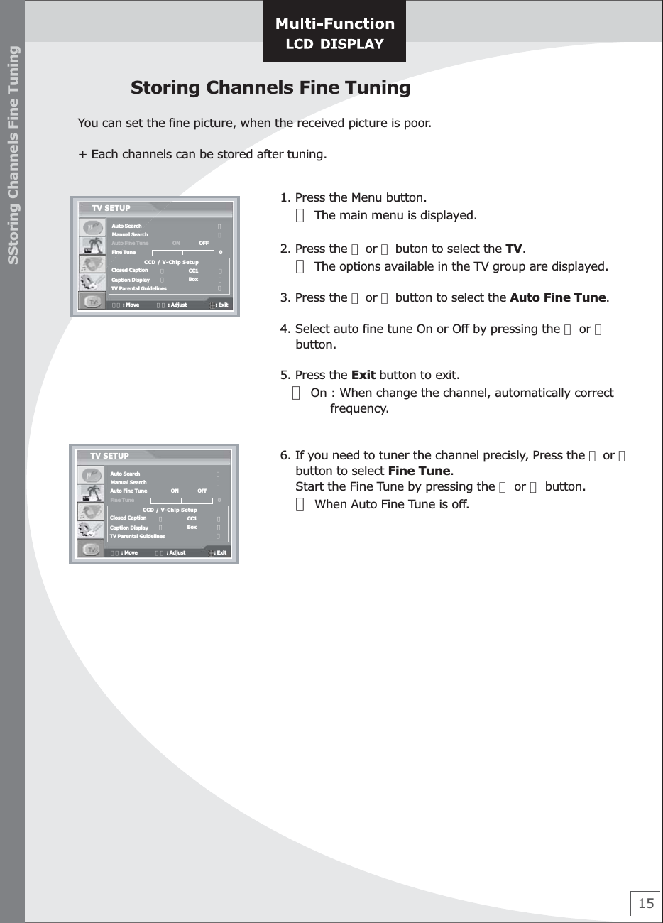 151. Press the Menu button.    ☞ The main menu is displayed.2. Press the ▲ or ▼ buton to select the TV.    ☞ The options available in the TV group are displayed.3. Press the ▲ or ▼ button to select the Auto Fine Tune.4. Select auto fine tune On or Off by pressing the ◀ or ▶     button.5. Press the Exit button to exit.   ☞ On : When change the channel, automatically correct              frequency.       6. If you need to tuner the channel precisly, Press the ▲ or ▼    button to select Fine Tune.    Start the Fine Tune by pressing the ◀ or ▶ button.    ☞ When Auto Fine Tune is off.   SStoring Channels Fine TuningStoring Channels Fine TuningYou can set the fine picture, when the received picture is poor.+ Each channels can be stored after tuning.Auto SearchManual SearchAuto Fine TuneFine TuneClosed CaptionCaption DisplayTV Parental GuidelinesTV SETUP                                           ▶                               ▶▼▲ : Move             ◀▶ : Adjust                     : Exit   ON              OFFCCD / V-Chip Setup0◀                 CC1               ▶◀                 Box               ▶                               ▶Auto SearchManual SearchAuto Fine TuneFine TuneClosed CaptionCaption DisplayTV Parental GuidelinesTV SETUP                                           ▶                               ▶▼▲ : Move             ◀▶ : Adjust                     : Exit   ON              OFFCCD / V-Chip Setup0◀                 CC1               ▶◀                 Box               ▶                               ▶