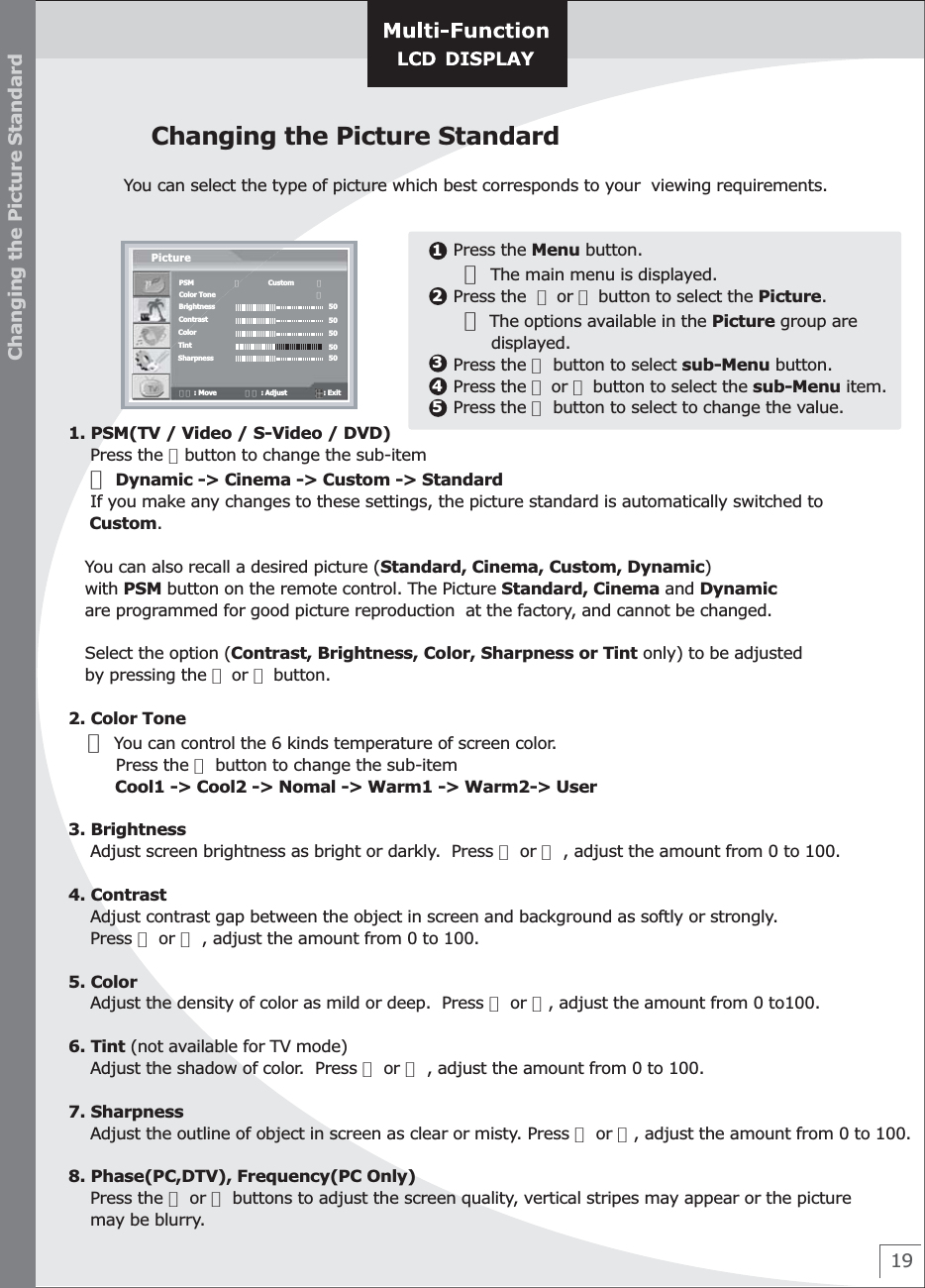 19Changing the Picture StandardYou can select the type of picture which best corresponds to your  viewing requirements.Changing the Picture Standard    Press the Menu button.       ☞ The main menu is displayed.    Press the  ▲ or ▼ button to select the Picture.      ☞ The options available in the Picture group are            displayed.    Press the ▶ button to select sub-Menu button.    Press the ▲ or ▼ button to select the sub-Menu item.    Press the ▶ button to select to change the value.123451. PSM(TV / Video / S-Video / DVD)    Press the ▶button to change the sub-item    ☞ Dynamic -&gt; Cinema -&gt; Custom -&gt; Standard    If you make any changes to these settings, the picture standard is automatically switched to     Custom.   You can also recall a desired picture (Standard, Cinema, Custom, Dynamic)    with PSM button on the remote control. The Picture Standard, Cinema and Dynamic    are programmed for good picture reproduction  at the factory, and cannot be changed.   Select the option (Contrast, Brightness, Color, Sharpness or Tint only) to be adjusted   by pressing the ▲ or ▼ button.   2. Color Tone   ☞ You can control the 6 kinds temperature of screen color.         Press the ▶ button to change the sub-item         Cool1 -&gt; Cool2 -&gt; Nomal -&gt; Warm1 -&gt; Warm2-&gt; User3. Brightness    Adjust screen brightness as bright or darkly.  Press ▶ or ◀ , adjust the amount from 0 to 100.4. Contrast    Adjust contrast gap between the object in screen and background as softly or strongly.    Press ▶ or ◀ , adjust the amount from 0 to 100.5. Color    Adjust the density of color as mild or deep.  Press ▶ or ◀, adjust the amount from 0 to100.6. Tint (not available for TV mode)    Adjust the shadow of color.  Press ▶ or ◀ , adjust the amount from 0 to 100.7. Sharpness    Adjust the outline of object in screen as clear or misty. Press ▶ or ◀, adjust the amount from 0 to 100.8. Phase(PC,DTV), Frequency(PC Only)        Press the ▶ or ◀ buttons to adjust the screen quality, vertical stripes may appear or the picture     may be blurry.PSMColor ToneBrightnessContrastColorTintSharpnessPicture◀              Custom            ▶                               ▶5050505050▼▲ : Move               ◀▶ : Adjust                   : Exit  
