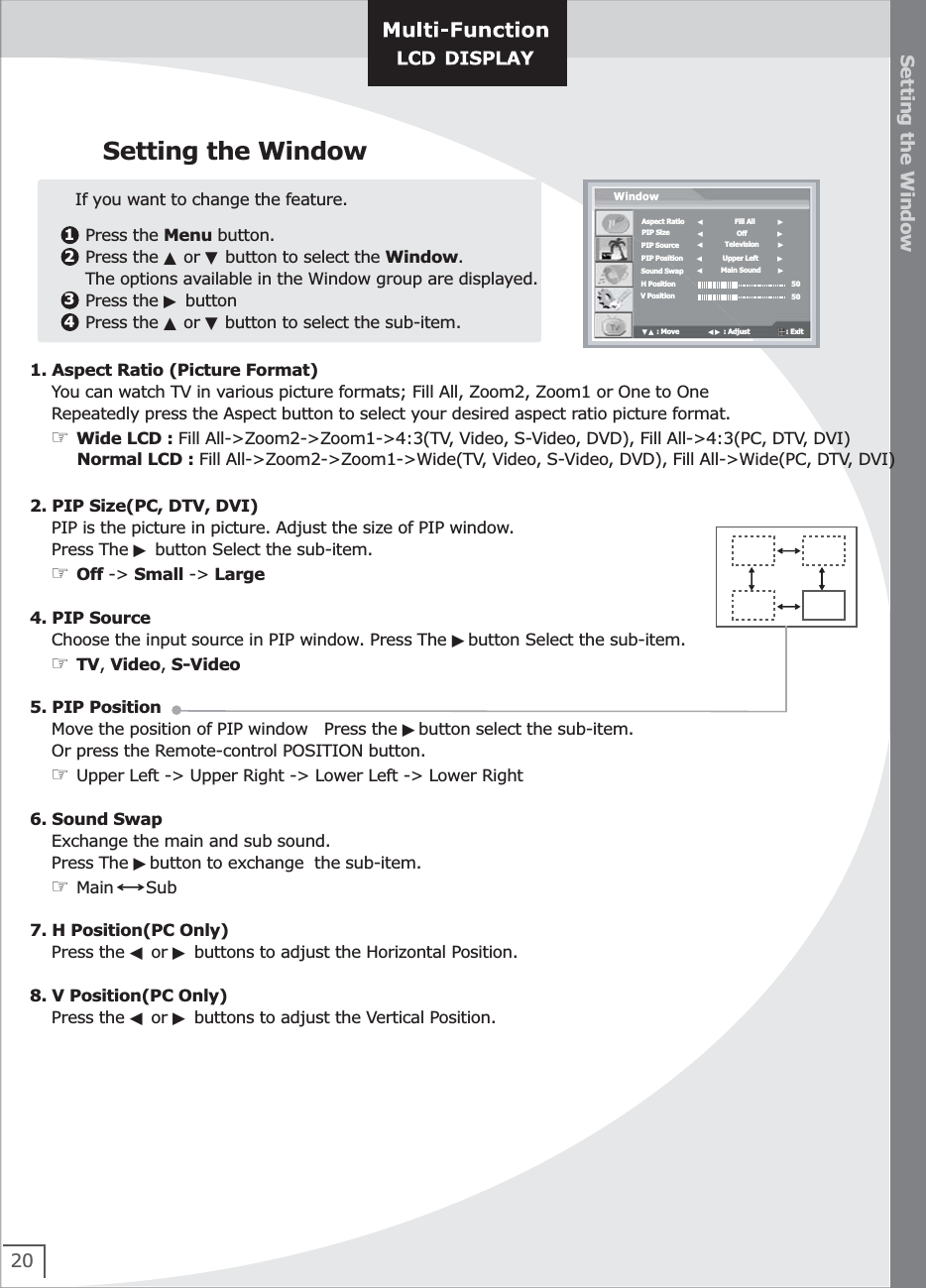 20Setting the WindowSetting the Window1234   Press the Menu button.   Press the ▲ or ▼ button to select the Window.   The options available in the Window group are displayed.   Press the ▶ button    Press the ▲ or ▼ button to select the sub-item.If you want to change the feature.Aspect RatioPIP SizePIP SourcePIP PositionSound SwapH PositionV PositionWindow◀                Fill All            ▶5050▼▲ : Move               ◀▶ : Adjust                   : Exit  ◀                 Off                ▶◀           Television          ▶◀          Upper Left          ▶◀         Main Sound         ▶1. Aspect Ratio (Picture Format)    You can watch TV in various picture formats; Fill All, Zoom2, Zoom1 or One to One    Repeatedly press the Aspect button to select your desired aspect ratio picture format.    ☞ Wide LCD : Fill All-&gt;Zoom2-&gt;Zoom1-&gt;4:3(TV, Video, S-Video, DVD), Fill All-&gt;4:3(PC, DTV, DVI)         Normal LCD : Fill All-&gt;Zoom2-&gt;Zoom1-&gt;Wide(TV, Video, S-Video, DVD), Fill All-&gt;Wide(PC, DTV, DVI)                            2. PIP Size(PC, DTV, DVI)    PIP is the picture in picture. Adjust the size of PIP window.    Press The ▶ button Select the sub-item.     ☞ Off -&gt; Small -&gt; Large4. PIP Source    Choose the input source in PIP window. Press The ▶button Select the sub-item.    ☞ TV, Video, S-Video5. PIP Position    Move the position of PIP window   Press the ▶button select the sub-item.    Or press the Remote-control POSITION button.    ☞ Upper Left -&gt; Upper Right -&gt; Lower Left -&gt; Lower Right    6. Sound Swap    Exchange the main and sub sound.        Press The ▶button to exchange  the sub-item.    ☞ Main      Sub7. H Position(PC Only)    Press the ◀ or ▶ buttons to adjust the Horizontal Position.    8. V Position(PC Only)    Press the ◀ or ▶ buttons to adjust the Vertical Position. 