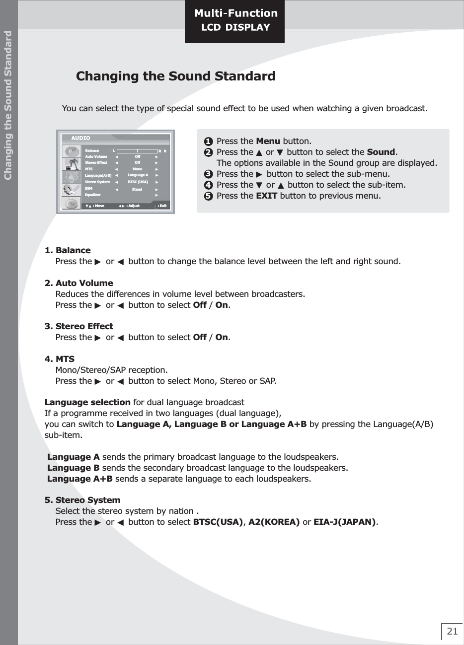 21Changing the Sound StandardYou can select the type of special sound effect to be used when watching a given broadcast.Changing the Sound Standard1. Balance    Press the ▶ or ◀ button to change the balance level between the left and right sound.  2. Auto Volume    Reduces the differences in volume level between broadcasters.    Press the ▶ or ◀ button to select Off / On.3. Stereo Effect    Press the ▶ or ◀ button to select Off / On.4. MTS    Mono/Stereo/SAP reception.    Press the ▶ or ◀ button to select Mono, Stereo or SAP.Language selection for dual language broadcastIf a programme received in two languages (dual language), you can switch to Language A, Language B or Language A+B by pressing the Language(A/B)sub-item. Language A sends the primary broadcast language to the loudspeakers. Language B sends the secondary broadcast language to the loudspeakers. Language A+B sends a separate language to each loudspeakers.5. Stereo System    Select the stereo system by nation .    Press the ▶ or ◀ button to select BTSC(USA), A2(KOREA) or EIA-J(JAPAN).12345Press the Menu button.Press the ▲ or ▼ button to select the Sound.The options available in the Sound group are displayed.Press the ▶ button to select the sub-menu.Press the ▼ or ▲ button to select the sub-item.Press the EXIT button to previous menu. BalanceAuto VolumeStereo EffectMTSLanguage(A/B)Stereo SystemSSMAUDIO◀              Stand              ▶▼▲ : Move               ◀▶ : Adjust                   : Exit  ◀                 Off                ▶◀                 Off                ▶◀               Mono              ▶◀          Language A        ▶0Equalizer                          ▶◀          BTSC (USA)        ▶LR